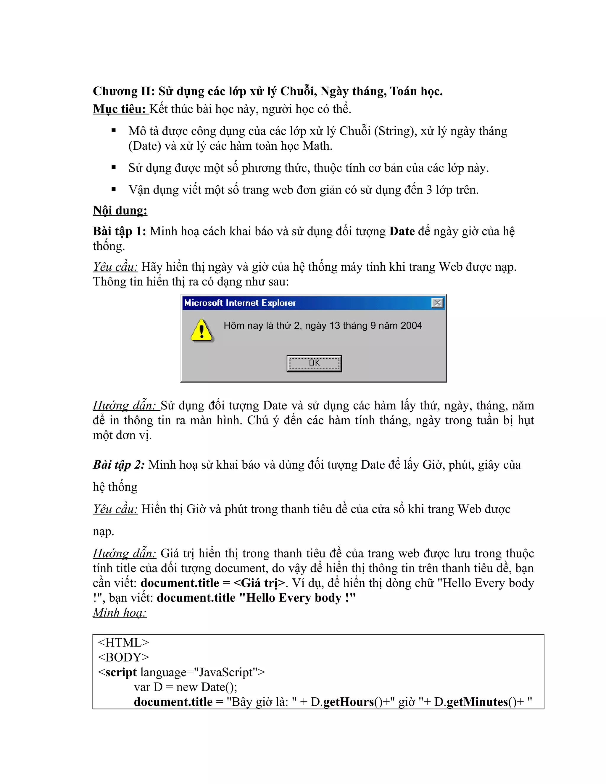 Chương II: Sử dụng các lớp xử lý Chuỗi, Ngày tháng, Toán học. Mục tiêu: Kết thúc bài học này, người học có thể.  Mô tả được công dụng của các lớp xử lý Chuỗi (String), xử lý ngày tháng (Date) và xử lý các hàm toàn học Math.  Sử dụng được một số phương thức, thuộc tính cơ bản của các lớp này.  Vận dụng viết một số trang web đơn giản có sử dụng đến 3 lớp trên. Nội dung: Bài tập 1: Minh hoạ cách khai báo và sử dụng đối tượng Date để ngày giờ của hệ thống. Yêu cầu: Hãy hiển thị ngày và giờ của hệ thống máy tính khi trang Web được nạp. Thông tin hiển thị ra có dạng như sau: Hướng dẫn: Sử dụng đối tượng Date và sử dụng các hàm lấy thứ, ngày, tháng, năm để in thông tin ra màn hình. Chú ý đến các hàm tính tháng, ngày trong tuần bị hụt một đơn vị. Bài tập 2: Minh hoạ sử khai báo và dùng đối tượng Date để lấy Giờ, phút, giây của hệ thống Yêu cầu: Hiển thị Giờ và phút trong thanh tiêu đề của cửa sổ khi trang Web được nạp. Hướng dẫn: Giá trị hiển thị trong thanh tiêu đề của trang web được lưu trong thuộc tính title của đối tượng document, do vậy để hiển thị thông tin trên thanh tiêu đề, bạn cần viết: document.title = <Giá trị>. Ví dụ, để hiển thị dòng chữ "Hello Every body !", bạn viết: document.title "Hello Every body !" Minh hoạ: <HTML> <BODY> <script language="JavaScript"> var D = new Date(); document.title = "Bây giờ là: " + D.getHours()+" giờ "+ D.getMinutes()+ " Hôm nay là thứ 2, ngày 13 tháng 9 năm 2004 