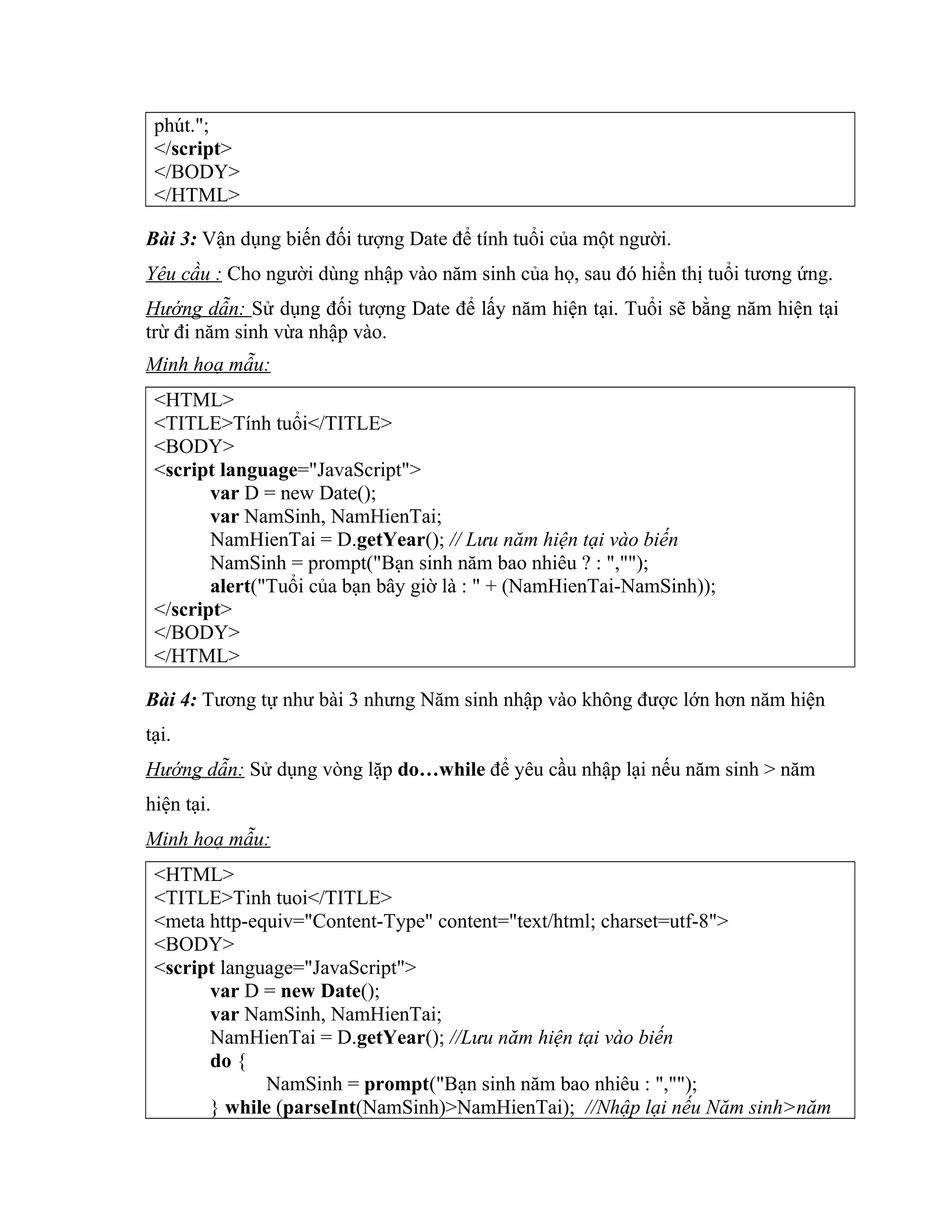 phút."; </script> </BODY> </HTML> Bài 3: Vận dụng biến đối tượng Date để tính tuổi của một người. Yêu cầu : Cho người dùng nhập vào năm sinh của họ, sau đó hiển thị tuổi tương ứng. Hướng dẫn: Sử dụng đối tượng Date để lấy năm hiện tại. Tuổi sẽ bằng năm hiện tại trừ đi năm sinh vừa nhập vào. Minh hoạ mẫu: <HTML> <TITLE>Tính tuổi</TITLE> <BODY> <script language="JavaScript"> var D = new Date(); var NamSinh, NamHienTai; NamHienTai = D.getYear(); // Lưu năm hiện tại vào biến NamSinh = prompt("Bạn sinh năm bao nhiêu ? : ",""); alert("Tuổi của bạn bây giờ là : " + (NamHienTai-NamSinh)); </script> </BODY> </HTML> Bài 4: Tương tự như bài 3 nhưng Năm sinh nhập vào không được lớn hơn năm hiện tại. Hướng dẫn: Sử dụng vòng lặp do…while để yêu cầu nhập lại nếu năm sinh > năm hiện tại. Minh hoạ mẫu: <HTML> <TITLE>Tinh tuoi</TITLE> <meta http-equiv="Content-Type" content="text/html; charset=utf-8"> <BODY> <script language="JavaScript"> var D = new Date(); var NamSinh, NamHienTai; NamHienTai = D.getYear(); //Lưu năm hiện tại vào biến do { NamSinh = prompt("Bạn sinh năm bao nhiêu : ",""); } while (parseInt(NamSinh)>NamHienTai); //Nhập lại nếu Năm sinh>năm 