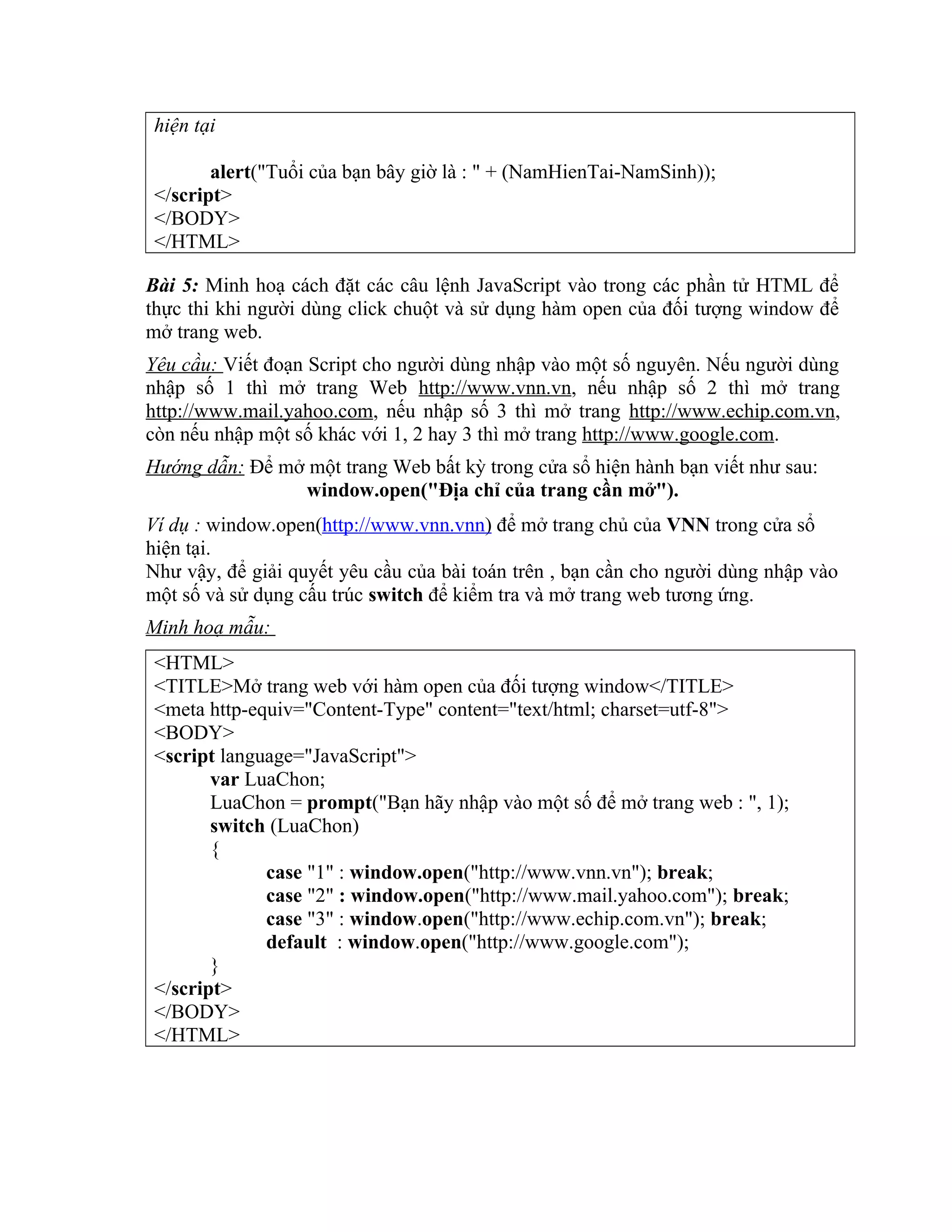 hiện tại alert("Tuổi của bạn bây giờ là : " + (NamHienTai-NamSinh)); </script> </BODY> </HTML> Bài 5: Minh hoạ cách đặt các câu lệnh JavaScript vào trong các phần tử HTML để thực thi khi người dùng click chuột và sử dụng hàm open của đối tượng window để mở trang web. Yêu cầu: Viết đoạn Script cho người dùng nhập vào một số nguyên. Nếu người dùng nhập số 1 thì mở trang Web http://www.vnn.vn, nếu nhập số 2 thì mở trang http://www.mail.yahoo.com, nếu nhập số 3 thì mở trang http://www.echip.com.vn, còn nếu nhập một số khác với 1, 2 hay 3 thì mở trang http://www.google.com. Hướng dẫn: Để mở một trang Web bất kỳ trong cửa sổ hiện hành bạn viết như sau: window.open("Địa chỉ của trang cần mở"). Ví dụ : window.open(http://www.vnn.vnn) để mở trang chủ của VNN trong cửa sổ hiện tại. Như vậy, để giải quyết yêu cầu của bài toán trên , bạn cần cho người dùng nhập vào một số và sử dụng cấu trúc switch để kiểm tra và mở trang web tương ứng. Minh hoạ mẫu: <HTML> <TITLE>Mở trang web với hàm open của đối tượng window</TITLE> <meta http-equiv="Content-Type" content="text/html; charset=utf-8"> <BODY> <script language="JavaScript"> var LuaChon; LuaChon = prompt("Bạn hãy nhập vào một số để mở trang web : ", 1); switch (LuaChon) { case "1" : window.open("http://www.vnn.vn"); break; case "2" : window.open("http://www.mail.yahoo.com"); break; case "3" : window.open("http://www.echip.com.vn"); break; default : window.open("http://www.google.com"); } </script> </BODY> </HTML> 
