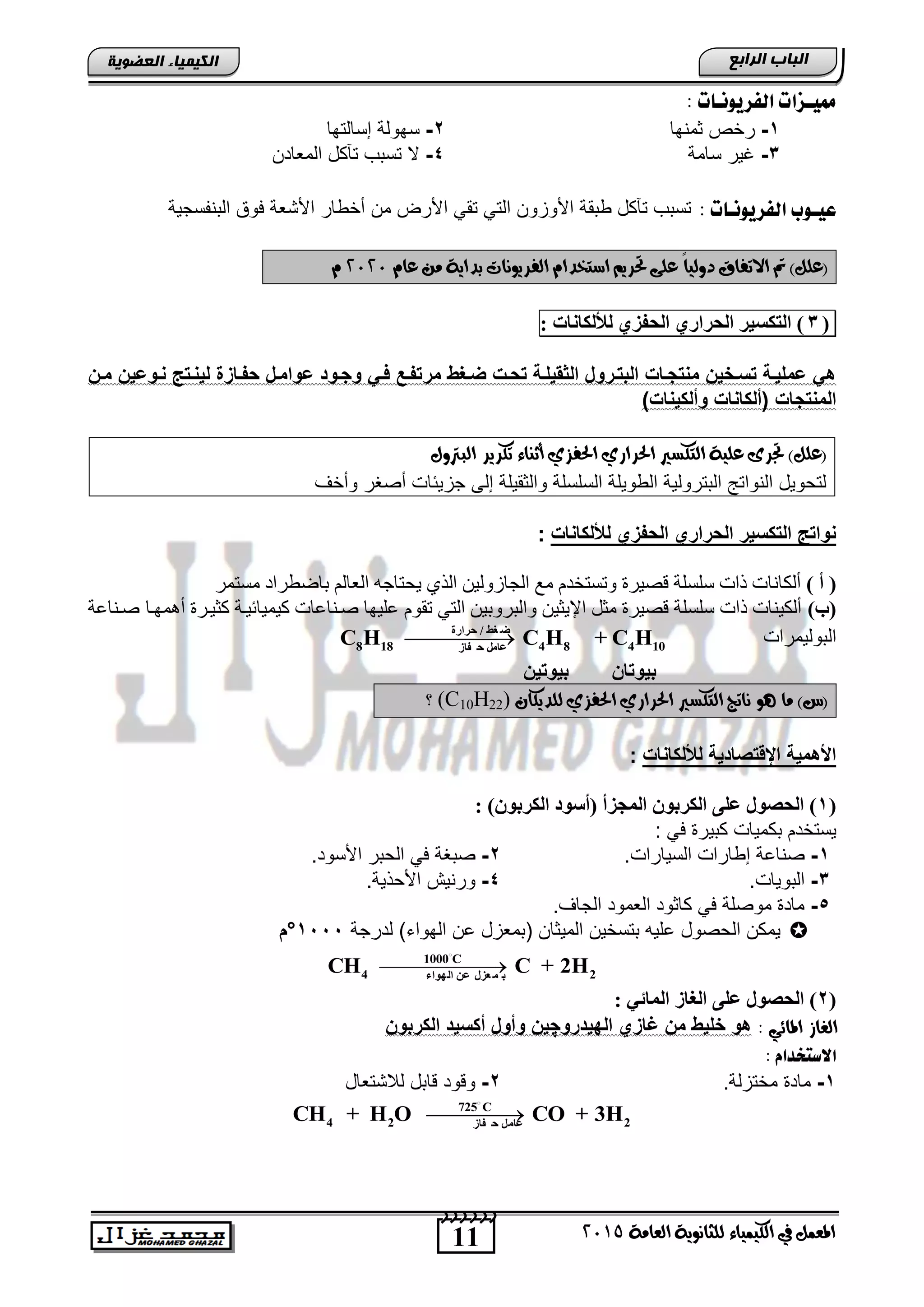 11
‫اىجبة‬‫اىشاثع‬
‫ايعاَة‬ ‫يًجاْوية‬ ‫ايهيُياء‬ ‫يف‬ ٌُ‫املع‬5102
‫اىعضٌيخ‬ ‫اىنيَيبء‬
‫ممي‬‫ـ‬ُ‫اهفزيو‬ ‫شات‬‫ـ‬: ‫ات‬
1-‫ثمنها‬ ‫رخص‬2-‫إسالتها‬ ‫سهولة‬
3-‫سامة‬ ‫غٌر‬4-‫المطا‬ ‫تآكد‬ ‫تستب‬ ‫ال‬‫دن‬
‫عي‬‫ـ‬ُ‫اهفزيو‬ ‫وب‬‫ـ‬: ‫ات‬‫التنفسجٌة‬ ‫فوق‬ ‫األتطة‬ ‫أخوار‬ ‫من‬ ‫األرض‬ ً‫تق‬ ً‫الت‬ ‫األوزون‬ ‫وتقة‬ ‫تآكد‬ ‫تستب‬
(ّ‫عا‬ َٔ ‫بداية‬ ‫ايفسيوْات‬ ّ‫اضتخدا‬ ِ‫حتسي‬ ‫عًى‬ ً‫ا‬‫دويي‬ ‫االتفام‬ ‫مت‬ )ًٌ‫ع‬5151ّ
(3)‫اٌزىغيش‬‫اٌحشاسي‬‫اٌحفضي‬‫ٌألٌىبٔبد‬:
‫مر‬ ‫ضيبو‬ ‫سيت‬ ‫الاقيلية‬ ‫يروا‬ ‫الب‬ ‫جيات‬ ‫مح‬ ‫حياليخ‬ ‫ضمليية‬ ‫ه‬‫حيوضيخ‬ ‫ن‬ ‫ليحي‬ ‫سفيازة‬ ‫ضواميا‬ ‫وجيو‬ ‫في‬ ‫فيع‬‫ميخ‬
)‫وألكيحات‬ ‫(ألكاحات‬ ‫جات‬ ‫المح‬
‫احلسازي‬ ‫ايتهطري‬ ‫عًية‬ ‫جتسى‬ )ًٌ‫(ع‬ٍ‫ايبرتو‬ ‫تهسيس‬ ‫أثٓاء‬ ‫احلفصي‬
‫وأخف‬ ‫أصغر‬ ‫جزٌئاو‬ ‫إلى‬ ‫والثقٌلة‬ ‫السلسلة‬ ‫الووٌلة‬ ‫التترولٌة‬ ‫النواتج‬ ‫لتحوٌد‬
‫لأللكاحات‬ ‫السفز‬ ‫السرار‬ ‫كحير‬ ‫ال‬ ‫ن‬ ‫حوا‬:
‫أ‬ ()‫أٌىبٔب‬‫ِغزّش‬ ‫ثبػطشاد‬ ٌُ‫اٌعب‬ ٗ‫٠ؾزبع‬ ٞ‫اٌز‬ ٓ١ٌٚ‫اٌغبص‬ ‫ِع‬ َ‫ٚرغزخذ‬ ‫لظ١شح‬ ‫عٍغٍخ‬ ‫راد‬ ‫د‬
‫(ة‬)‫أّ٘ٙرب‬ ‫وض١رشح‬ ‫١رخ‬ ‫و١ّ١ب‬ ‫طرٕبعبد‬ ‫عٍ١ٙب‬ َٛ‫رم‬ ٟ‫اٌز‬ ٓ١‫ٚاٌجشٚث‬ ٓ١‫اإل٠ض‬ ً‫ِض‬ ‫لظ١شح‬ ‫عٍغٍخ‬ ‫راد‬ ‫أٌى١ٕبد‬‫صننااة‬
‫التولٌمراو‬‫حشاسح‬ / ‫غػ‬ ‫ظ‬
8 18 4 8 4 10‫فبص‬ ‫ح‬ ًِ‫ػب‬
C H C H + C H
‫اخ‬ ‫بيو‬‫يخ‬ ‫بيو‬
‫يًديه‬ ‫احلفصي‬ ‫احلسازي‬ ‫ايتهطري‬ ‫ْاتج‬ ‫ٖو‬ ‫َا‬ )‫(ع‬ٕ‫ا‬(C10H22)‫؟‬
‫لأللكاح‬ ‫ية‬ ‫ا‬ ‫اإل‬ ‫األهمية‬‫ا‬‫ت‬:
(1: )ْٛ‫اٌىشث‬ ‫(أعٛد‬ ‫اٌّجضأ‬ ْٛ‫اٌىشث‬ ٍ‫ػ‬ ‫اٌحصٛي‬ )
‫كتٌر‬ ‫تكمٌاو‬ ‫ٌستخدم‬: ً‫ف‬
1-‫السٌاراو‬ ‫إواراو‬ ‫صنااة‬.2-‫صتغ‬‫األسود‬ ‫الحتر‬ ً‫ف‬ ‫ة‬.
3-‫التوٌاو‬.4-‫األحذٌة‬ ‫ورنٌش‬.
5-‫الجاف‬ ‫الطمود‬ ‫كاثود‬ ً‫ف‬ ‫موصلة‬ ‫ماد‬.
‫ال‬ ‫ٌمكن‬‫لدرجة‬ )‫الهواق‬ ‫ان‬ ‫اتمطزد‬ ‫المٌثان‬ ‫تتسخٌن‬ ‫الٌه‬ ‫حصود‬1555°‫ا‬
1000 C
4 2‫اٌٙٛاء‬ ٓ‫ػ‬ ‫ؼضي‬ ّ ‫ث‬
CH C + 2H
(2: ‫اٌّبئي‬ ‫اٌغبص‬ ٍ‫ػ‬ ‫اٌحصٛي‬ )
: ‫املائي‬ ‫ايغاش‬‫رو‬ ‫البي‬ ‫غاز‬ ‫مخ‬ ‫الليو‬ ‫هو‬‫چ‬‫الكربوخ‬ ‫أكحي‬ ‫وأوا‬ ‫يخ‬
: َ‫االصتددا‬
1-‫مختزلة‬ ‫ماد‬.2-‫لالتتطاد‬ ‫اتد‬ ‫ود‬ ‫و‬
725 C
4 2 2‫فبص‬ ‫ح‬ ًِ‫ػب‬
CH + H O CO + 3H
 