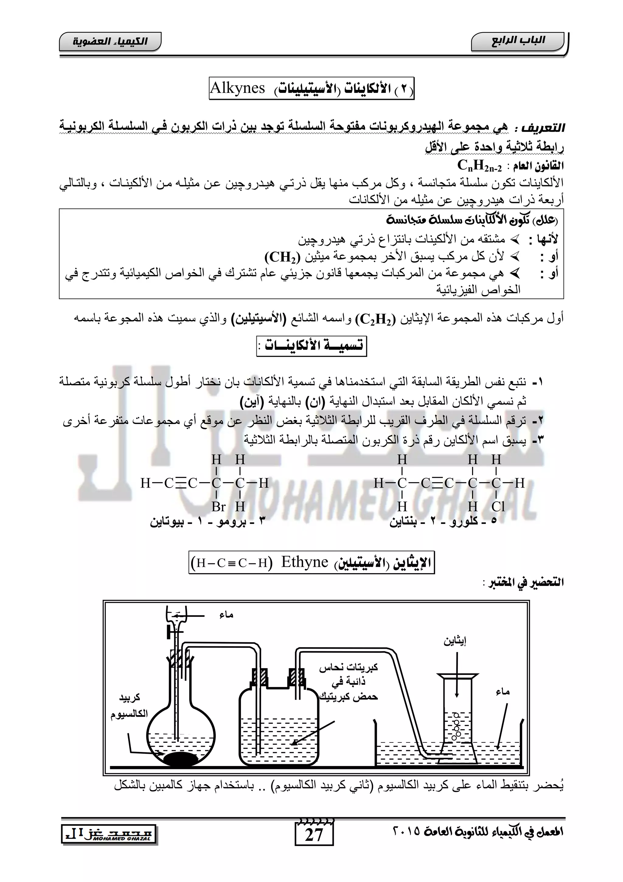 27
‫اىجبة‬‫اىشاثع‬
‫ايعاَة‬ ‫يًجاْوية‬ ‫ايهيُياء‬ ‫يف‬ ٌُ‫املع‬5102
‫اىعضٌيخ‬ ‫اىنيَيبء‬
(8)‫األهلايِات‬)‫(األصيتيويِات‬Alkynes
: ‫اىتعشيف‬‫الكربوح‬ ‫الحلحيلة‬ ‫في‬ ‫الكربوخ‬ ‫ذرات‬ ‫بيخ‬ ‫وج‬ ‫الحلحلة‬ ‫وسة‬ ‫مف‬ ‫روكربوحات‬ ‫البي‬ ‫مجموضة‬ ‫ه‬‫يية‬
‫ا‬ ‫األ‬ ‫ضلى‬ ‫ة‬ ‫واس‬ ‫الاية‬ ‫رابوة‬
: َ‫اهعا‬ ْ‫اهقاُو‬CnH2n-2
‫ٌندرو‬ ً‫ذرتن‬ ‫ٌقد‬ ‫منها‬ ‫مركب‬ ‫وكد‬ , ‫متجانسة‬ ‫سلسلة‬ ‫تكون‬ ‫األلكاٌناو‬‫چ‬‫انن‬ ‫ٌن‬ً‫وتالتنال‬ , ‫األلكٌنناو‬ ‫منن‬ ‫مثٌلنه‬
‫ٌدرو‬ ‫ذراو‬ ‫أرتطة‬‫چ‬‫األلكاناو‬ ‫من‬ ‫مثٌله‬ ‫ان‬ ‫ٌن‬
)ًٌ‫(ع‬‫َتجاْطة‬ ‫ضًطًة‬ ‫األيهايٓات‬ ٕ‫تهو‬
‫ألحبا‬:‫األلك‬ ‫من‬ ‫متتقه‬ٌ‫ٌدرو‬ ً‫ذرت‬ ‫تانتزاع‬ ‫ناو‬‫چ‬‫ٌن‬
: ‫أو‬‫مٌثٌن‬ ‫تمجمواة‬ ‫األخر‬ ‫ٌستق‬ ‫مركب‬ ‫كد‬ ‫ألن‬(CH2)
: ‫أو‬‫جز‬ ‫انون‬ ‫ٌجمطها‬ ‫المركتاو‬ ‫من‬ ‫مجمواة‬ ًً‫ف‬ ‫وتتدرج‬ ‫الكٌمٌائٌة‬ ‫الخواص‬ ً‫ف‬ ‫تتتر‬ ‫اام‬ ً‫ٌئ‬
‫الفٌزٌائٌة‬ ‫الخواص‬
‫اإلٌثاٌن‬ ‫المجمواة‬ ‫ذه‬ ‫مركتاو‬ ‫أود‬(C2H2)‫التائ‬ ‫واسمه‬)‫يليخ‬ ‫(األحي‬‫تاسمه‬ ‫المجواة‬ ‫ذه‬ ‫سمٌو‬ ‫والذي‬
‫تضٌيــة‬‫األهلايِــات‬:
1-‫نختار‬ ‫تان‬ ‫األلكاناو‬ ‫تسمٌة‬ ً‫ف‬ ‫ا‬ ‫استخدمنا‬ ً‫الت‬ ‫الساتقة‬ ‫الورٌقة‬ ‫نفس‬ ‫نتت‬‫متصلة‬ ‫كرتونٌة‬ ‫سلسلة‬ ‫أوود‬
‫النهاٌة‬ ‫استتداد‬ ‫تطد‬ ‫المقاتد‬ ‫األلكان‬ ً‫نسم‬ ‫ثم‬)‫(اخ‬‫تالنهاٌة‬)‫(آيخ‬
2-‫أخرى‬ ‫متفراة‬ ‫مجموااو‬ ‫أي‬ ‫مو‬ ‫ان‬ ‫النظر‬ ‫تغض‬ ‫الثالثٌة‬ ‫للراتوة‬ ‫القرٌب‬ ‫الورف‬ ً‫ف‬ ‫السلسلة‬ ‫م‬ ‫تر‬
3-‫الثالثٌة‬ ‫تالراتوة‬ ‫المتصلة‬ ‫الكرتون‬ ‫ذر‬ ‫م‬ ‫ر‬ ‫األلكاٌن‬ ‫اسم‬ ‫ٌستق‬
‫اإليجاي‬ّ)‫(األصيتيوني‬Ethyne H C C H  
: ‫املدترب‬ ‫يف‬ ‫اهتخطري‬
‫تالتكد‬ ‫كالمتٌن‬ ‫جهاز‬ ‫تاستخدام‬ .. )‫الكالسٌوم‬ ‫كرتٌد‬ ً‫اثان‬ ‫الكالسٌوم‬ ‫كرتٌد‬ ‫الى‬ ‫الماق‬ ‫تتنقٌو‬ ‫ُحضر‬ٌ
5-ٚ‫وٍٛس‬-2-ٓ‫ثٕزبي‬
HC
H
H
CCCH
H
Br
C
Cl
H
HC
H
H
CCC
H
H
H
3-ِٛٚ‫ثش‬-1-ٓ‫ثيٛربي‬
‫وشثيذ‬
َٛ‫اٌىبٌغي‬
‫ماء‬
‫ٔحبط‬ ‫وجشيزبد‬
‫في‬ ‫رائجخ‬
‫وجشيزيه‬ ‫حّط‬
ٓ‫إيثبي‬
‫ِبء‬
 