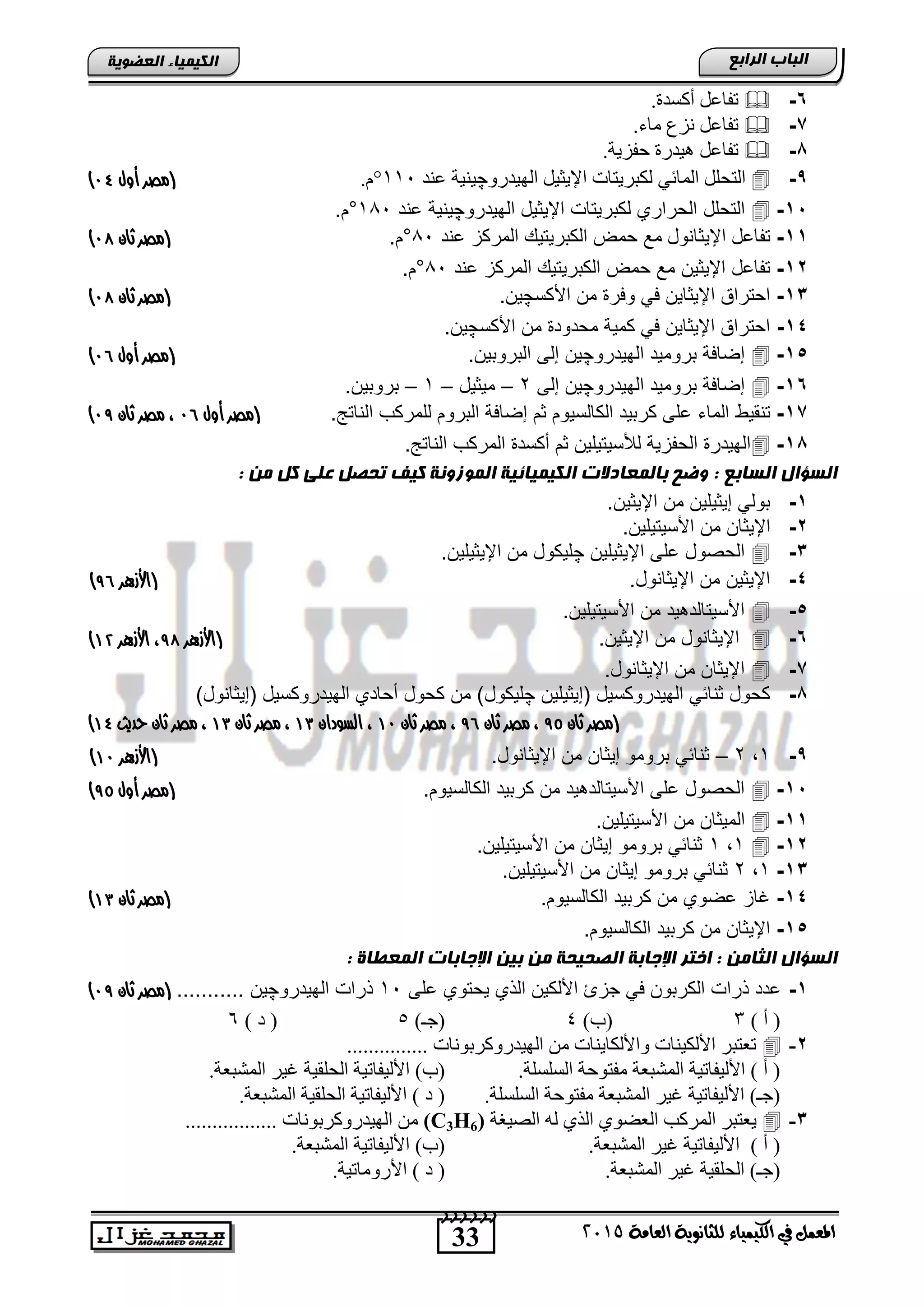 33
‫اىجبة‬‫اىشاثع‬
‫ايعاَة‬ ‫يًجاْوية‬ ‫ايهيُياء‬ ‫يف‬ ٌُ‫املع‬5102
‫اىعضٌيخ‬ ‫اىنيَيبء‬
6-.‫أوغذح‬ ً‫رفبع‬
7-.‫ِبء‬ ‫ٔضي‬ ً‫رفبع‬
8-.‫ؽفض٠خ‬ ‫٘١ذسح‬ ً‫رفبع‬
9-ٌّ‫ا‬ ًٍ‫اٌزؾ‬ٟ ‫ب‬ٚ‫اٌٙ١ذس‬ ً١‫اإل٠ض‬ ‫ٌىجش٠زبد‬‫چ‬‫عٕذ‬ ‫١ٕ١خ‬111°.َ(‫مصر‬‫أول‬91)
15-‫التحلد‬‫الهٌدرو‬ ‫اإلٌثٌد‬ ‫لكترٌتاو‬ ‫الحراري‬‫چ‬‫ٌنٌة‬‫اند‬189°.‫م‬
11-‫تفااد‬ٌ‫اإل‬‫اند‬ ‫المركز‬ ٌ‫الكترٌت‬ ‫حمض‬ ‫م‬ ‫ثانود‬89°.‫م‬(‫مصر‬‫ثان‬99)
12-‫تفااد‬‫اإلٌثٌن‬‫اند‬ ‫المركز‬ ٌ‫الكترٌت‬ ‫حمض‬ ‫م‬89°.‫م‬
13-‫األكس‬ ‫من‬ ‫وفر‬ ً‫ف‬ ‫اإلٌثاٌن‬ ‫احتراق‬‫چ‬.‫ٌن‬(‫مصر‬‫ثان‬99)
14-‫األكس‬ ‫من‬ ‫محدود‬ ‫كمٌة‬ ً‫ف‬ ‫اإلٌثاٌن‬ ‫احتراق‬‫چ‬.‫ٌن‬
15-‫الهٌدرو‬ ‫ترومٌد‬ ‫إضافة‬‫چ‬.‫التروتٌن‬ ‫إلى‬ ‫ٌن‬(‫مصر‬‫أول‬90)
16-‫الهٌدرو‬ ‫ترومٌد‬ ‫إضافة‬‫چ‬‫إلى‬ ‫ٌن‬2–‫مٌثٌد‬–1–.‫تروتٌن‬
17-‫تنقٌو‬.‫الناتج‬ ‫للمركب‬ ‫التروم‬ ‫إضافة‬ ‫ثم‬ ‫الكالسٌوم‬ ‫كرتٌد‬ ‫الى‬ ‫الماق‬(‫مصر‬‫أول‬90‫ثان‬ ‫مصر‬ ،98)
18-.‫الناتج‬ ‫المركب‬ ‫أكسد‬ ‫ثم‬ ‫لألسٌتٌلٌن‬ ‫الحفزٌة‬ ‫الهٌدر‬
: ‫اىغبثع‬ ‫اىغؤاه‬: ‫ٍن‬ ‫مو‬ ‫عيى‬ ‫تحصو‬ ‫ميف‬ ‫اىٌَصًنخ‬ ‫اىنيَيبئيخ‬ ‫ثبىَعبدالد‬ ‫ًضح‬
1-.‫اإلٌثٌن‬ ‫من‬ ‫إٌثٌلٌن‬ ً‫تول‬
2-‫اإلٌثان‬‫من‬ٌ‫األسٌتٌل‬‫ن‬.
3-‫اإلٌثٌلٌن‬ ‫الى‬ ‫الحصود‬‫چ‬‫اإلٌثٌلٌن‬ ‫من‬ ‫لٌكود‬.
4-.‫اإلٌثانود‬ ‫من‬ ‫اإلٌثٌن‬(‫األ‬‫هزرر‬80)
5-.‫األسٌتٌلٌن‬ ‫من‬ ‫ٌد‬ ‫األسٌتالد‬
6-.‫اإلٌثٌن‬ ‫من‬ ‫اإلٌثانود‬(‫األ‬‫هزرر‬89‫هزرر‬‫أل‬‫ا‬ ،41)
7-.‫اإلٌثانود‬ ‫من‬ ‫اإلٌثان‬
8-‫اإٌثٌلٌن‬ ‫الهٌدروكسٌد‬ ً‫ثنائ‬ ‫كحود‬‫چ‬‫لٌكود‬)‫اإٌثانود‬ ‫الهٌدروكسٌد‬ ‫أحادي‬ ‫كحود‬ ‫من‬ )
(‫ثان‬ ‫مصر‬89‫مصر‬ ،‫ثان‬80‫ثان‬ ‫مصر‬ ،49‫السودان‬ ،41‫ثان‬ ‫مصر‬ ،41‫حديث‬ ‫ثان‬ ‫مصر‬ ،41)
9-1,2–.‫اإلٌثانود‬ ‫من‬ ‫إٌثان‬ ‫ترومو‬ ً‫ثنائ‬(‫هزرر‬‫أل‬‫ا‬49)
15-.‫الكالسٌوم‬ ‫كرتٌد‬ ‫من‬ ‫ٌد‬ ‫األسٌتالد‬ ‫الى‬ ‫الحصود‬(‫م‬‫صر‬‫أول‬89)
11-‫ال‬‫مٌثان‬‫من‬.‫األسٌتٌلٌن‬
12-1,1.‫األسٌتٌلٌن‬ ‫من‬ ‫إٌثان‬ ‫ترومو‬ ً‫ثنائ‬
13-1,2.‫األسٌتٌلٌن‬ ‫من‬ ‫إٌثان‬ ‫ترومو‬ ً‫ثنائ‬
14-.‫الكالسٌوم‬ ‫كرتٌد‬ ‫من‬ ‫اضوي‬ ‫غاز‬‫ثان‬ ‫(مصر‬41)
15-.‫الكالسٌوم‬ ‫كرتٌد‬ ‫من‬ ‫اإلٌثان‬
: ‫اىثبٍن‬ ‫اىغؤاه‬‫ا‬ ‫اإلجبثبد‬ ‫ثين‬ ‫ٍن‬ ‫اىصحيحخ‬ ‫اإلجبثخ‬ ‫اختش‬: ‫ىَعطبح‬
1-‫الى‬ ‫ٌحتوي‬ ‫الذي‬ ‫األلكٌن‬ ‫جزئ‬ ً‫ف‬ ‫الكرتون‬ ‫ذراو‬ ‫ادد‬19‫الهٌدرو‬ ‫ذراو‬‫چ‬... ‫ٌن‬........‫ثان‬ ‫(مصر‬98)
) ‫أ‬ (3)‫(ة‬4)‫(عـ‬5) ‫د‬ (6
2-............... ‫اٌٙ١ذسٚوشثٛٔبد‬ ِٓ ‫ٚاألٌىب٠ٕبد‬ ‫األٌى١ٕبد‬ ‫رعزجش‬
.‫اٌغٍغٍخ‬ ‫ِفزٛؽخ‬ ‫اٌّشجعخ‬ ‫األٌ١فبر١خ‬ ) ‫أ‬ (١‫األٌ١فبر‬ )‫(ة‬.‫اٌّشجعخ‬ ‫غ١ش‬ ‫اٌؾٍم١خ‬ ‫خ‬
.‫اٌغٍغٍخ‬ ‫ِفزٛؽخ‬ ‫اٌّشجعخ‬ ‫غ١ش‬ ‫األٌ١فبر١خ‬ )‫(عـ‬.‫اٌّشجعخ‬ ‫اٌؾٍم١خ‬ ‫األٌ١فبر١خ‬ ) ‫د‬ (
3-‫اٌظ١غخ‬ ٌٗ ٞ‫اٌز‬ ٞٛ‫اٌعؼ‬ ‫اٌّشوت‬ ‫٠عزجش‬(C3H6)................. ‫اٌٙ١ذسٚوشثٛٔبد‬ ِٓ
.‫اٌّشجعخ‬ ‫غ١ش‬ ‫األٌ١فبر١خ‬ ) ‫أ‬ (.‫اٌّشجعخ‬ ‫األٌ١فبر١خ‬ )‫(ة‬
‫غ١ش‬ ‫اٌؾٍم١خ‬ )‫(عـ‬.‫اٌّشجعخ‬.‫األسِٚبر١خ‬ ) ‫د‬ (
 