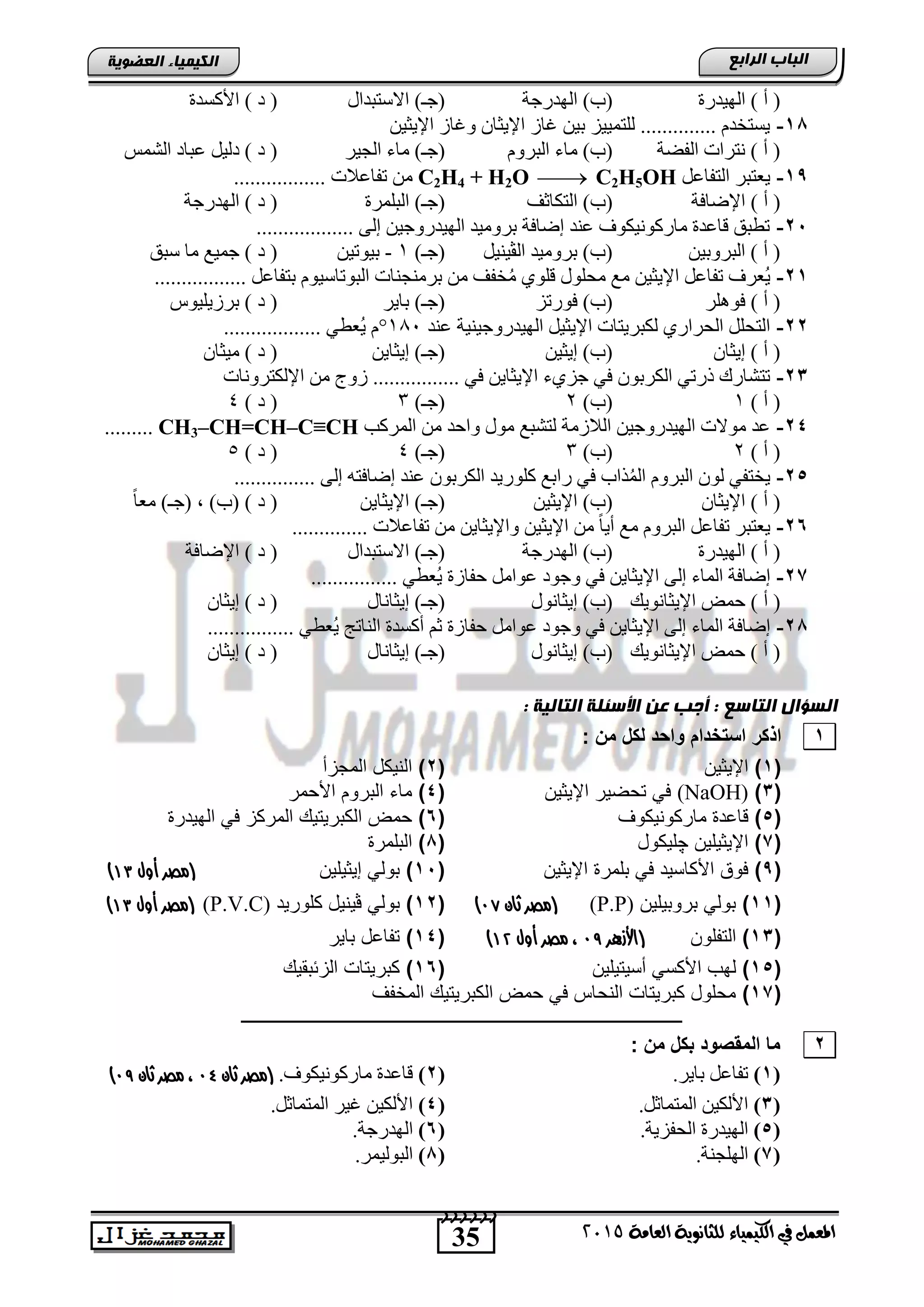 35
‫اىجبة‬‫اىشاثع‬
‫ايعاَة‬ ‫يًجاْوية‬ ‫ايهيُياء‬ ‫يف‬ ٌُ‫املع‬5102
‫اىعضٌيخ‬ ‫اىنيَيبء‬
‫اٌٙ١ذسح‬ ) ‫أ‬ (‫اٌٙذسعخ‬ )‫(ة‬‫االعزجذاي‬ )‫(عـ‬‫األوغذح‬ ) ‫د‬ (
11-ٓ١‫اإل٠ض‬ ‫ٚغبص‬ ْ‫اإل٠ضب‬ ‫غبص‬ ٓ١‫ث‬ ‫ٌٍزّ١١ض‬ .............. َ‫٠غزخذ‬
‫اٌفؼخ‬ ‫ٔزشاد‬ ) ‫أ‬ (َٚ‫اٌجش‬ ‫ِبء‬ )‫(ة‬‫اٌغ١ش‬ ‫ِبء‬ )‫(عـ‬‫اٌشّظ‬ ‫عجبد‬ ً١ٌ‫د‬ ) ‫د‬ (
1,-ً‫اٌزفبع‬ ‫٠عزجش‬C2H4 + H2O  C2H5OH................. ‫رفبعالد‬ ِٓ
‫اإلػبفخ‬ ) ‫أ‬ ()‫(ة‬‫اٌزىبصف‬‫اٌجٍّشح‬ )‫(عـ‬‫اٌٙذسعخ‬ ) ‫د‬ (
21-.................. ٌٝ‫ل‬ ٓ١‫اٌٙ١ذسٚع‬ ‫ثشِٚ١ذ‬ ‫لػبفخ‬ ‫عٕذ‬ ‫ِبسوٛٔ١ىٛا‬ ‫لبعذح‬ ‫رطجك‬
ٓ١‫اٌجشٚث‬ ) ‫أ‬ (ً١ٕ١‫اٌڤ‬ ‫ثشِٚ١ذ‬ )‫(ة‬)‫(عـ‬1-ٓ١‫ث١ٛر‬‫عجك‬ ‫ِب‬ ‫عّ١ع‬ ) ‫د‬ (
21-...... ً‫ثزفبع‬ َٛ١‫اٌجٛربع‬ ‫ثشِٕغٕبد‬ ِٓ ‫خفف‬ُِ ٍٞٛ‫ل‬ ‫ِؾٍٛي‬ ‫ِع‬ ٓ١‫اإل٠ض‬ ً‫رفبع‬ ‫ُعشا‬٠...........
‫فٍٛ٘ش‬ ) ‫أ‬ (‫فٛسرض‬ )‫(ة‬‫ثب٠ش‬ )‫(عـ‬‫ثشص٠ٍ١ٛط‬ ) ‫د‬ (
22-‫عٕذ‬ ‫اٌٙ١ذسٚع١ٕ١خ‬ ً١‫اإل٠ض‬ ‫ٌىجش٠زبد‬ ٞ‫اٌؾشاس‬ ًٍ‫اٌزؾ‬181°.................. ٟ‫ُعط‬٠ َ
ْ‫ل٠ضب‬ ) ‫أ‬ (ٓ١‫ل٠ض‬ )‫(ة‬ٓ٠‫ل٠ضب‬ )‫(عـ‬ْ‫ِ١ضب‬ ) ‫د‬ (
23-‫ا‬ ِٓ ‫صٚط‬ ................ ٟ‫ف‬ ٓ٠‫اإل٠ضب‬ ‫عضٞء‬ ٟ‫ف‬ ْٛ‫اٌىشث‬ ٟ‫رسر‬ ‫رزشبسن‬‫إلٌىزشٚٔبد‬
) ‫أ‬ (1)‫(ة‬2)‫(عـ‬3) ‫د‬ (4
24-‫اٌّشوت‬ ِٓ ‫ٚاؽذ‬ ‫ِٛي‬ ‫ٌزشجع‬ ‫اٌالصِخ‬ ٓ١‫اٌٙ١ذسٚع‬ ‫ِٛالد‬ ‫عذ‬CH3–CH=CH–C≡CH.........
) ‫أ‬ (2)‫(ة‬3)‫(عـ‬4) ‫د‬ (5
25-............... ٌٝ‫ل‬ ٗ‫لػبفز‬ ‫عٕذ‬ ْٛ‫اٌىشث‬ ‫وٍٛس٠ذ‬ ‫ساثع‬ ٟ‫ف‬ ‫زاة‬ٌُّ‫ا‬ َٚ‫اٌجش‬ ٌْٛ ٟ‫٠خزف‬
ْ‫اإل٠ضب‬ ) ‫أ‬ ()‫(ة‬ٓ١‫اإل٠ض‬ٓ٠‫اإل٠ضب‬ )‫(عـ‬ً‫ب‬‫ِع‬ )‫(عـ‬ , )‫(ة‬ ) ‫د‬ (
26-.............. ‫رفبعالد‬ ِٓ ٓ٠‫ٚاإل٠ضب‬ ٓ١‫اإل٠ض‬ ِٓ ً‫ب‬٠‫أ‬ ‫ِع‬ َٚ‫اٌجش‬ ً‫رفبع‬ ‫٠عزجش‬
‫اٌٙ١ذسح‬ ) ‫أ‬ (‫اٌٙذسعخ‬ )‫(ة‬‫االعزجذاي‬ )‫(عـ‬‫اإلػبفخ‬ ) ‫د‬ (
27-................ ٟ‫ُعط‬٠ ‫ؽفبصح‬ ًِ‫عٛا‬ ‫ٚعٛد‬ ٟ‫ف‬ ٓ٠‫اإل٠ضب‬ ٌٝ‫ل‬ ‫اٌّبء‬ ‫لػبفخ‬
‫ؽّغ‬ ) ‫أ‬ (‫اإل٠ضبٔٛ٠ه‬‫ل٠ضبٔٛي‬ )‫(ة‬‫ل٠ضبٔبي‬ )‫(عـ‬ْ‫ل٠ضب‬ ) ‫د‬ (
21-................ ٟ‫ُعط‬٠ ‫إٌبرظ‬ ‫أوغذح‬ ُ‫ص‬ ‫ؽفبصح‬ ًِ‫عٛا‬ ‫ٚعٛد‬ ٟ‫ف‬ ٓ٠‫اإل٠ضب‬ ٌٝ‫ل‬ ‫اٌّبء‬ ‫لػبفخ‬
‫اإل٠ضبٔٛ٠ه‬ ‫ؽّغ‬ ) ‫أ‬ (‫ل٠ضبٔٛي‬ )‫(ة‬‫ل٠ضبٔبي‬ )‫(عـ‬ْ‫ل٠ضب‬ ) ‫د‬ (
‫اىغؤاه‬‫اىتبعع‬: ‫اىتبىيخ‬ ‫األعئيخ‬ ‫عن‬ ‫أجت‬ :
1‫و‬ ‫اا‬ ‫ال‬ ‫اح‬ ‫اذكر‬: ‫مخ‬ ‫لكا‬ ‫اس‬
(1)‫اإلٌثٌن‬(2)‫المجزأ‬ ‫النٌكد‬
(3)(NaOH)‫اإلٌثٌن‬ ‫تحضٌر‬ ً‫ف‬(4)‫األحمر‬ ‫التروم‬ ‫ماق‬
(5)‫ماركونٌكوف‬ ‫ااد‬(6)‫الهٌدر‬ ً‫ف‬ ‫المركز‬ ٌ‫الكترٌت‬ ‫حمض‬
(7)‫اإلٌثٌلٌن‬‫چ‬‫لٌكود‬(8)‫التلمر‬
(9)‫اإلٌثٌن‬ ‫تلمر‬ ً‫ف‬ ‫األكاسٌد‬ ‫فوق‬(15)‫إٌثٌل‬ ً‫تول‬‫ٌن‬‫أول‬ ‫(مصر‬41)
(11)‫تروتٌلٌن‬ ً‫تول‬(P.P)‫ثان‬ ‫(مصر‬99)(12)ً‫تول‬‫ڤ‬‫كلورٌد‬ ‫ٌنٌد‬(P.V.C)‫أول‬ ‫(مصر‬41)
(13)‫التفلون‬(‫هزرر‬‫أل‬‫ا‬98‫أول‬ ‫مصر‬ ،41)(14)‫تاٌر‬ ‫تفااد‬
(15)‫أسٌتٌلٌن‬ ً‫األكس‬ ‫لهب‬(16)ٌ‫الزئتق‬ ‫كترٌتاو‬
(17)‫الكت‬ ‫حمض‬ ً‫ف‬ ‫النحاس‬ ‫كترٌتاو‬ ‫محلود‬‫المخفف‬ ٌ‫رٌت‬
‫ــــــــــــــــــــــــــــــــــــــــــــــــــــــــــــــــــــــــــــــــــــــــــــــــــ‬
2: ‫مخ‬ ‫بكا‬ ‫و‬ ‫المق‬ ‫ما‬
(1)ً‫رفبع‬.‫ثب٠ش‬(2).‫ِبسوٛٔ١ىٛا‬ ‫لبعذح‬‫ثان‬ ‫(مصر‬91‫ثان‬ ‫مصر‬ ،98)
(3).ً‫اٌّزّبص‬ ٓ١‫األٌى‬(4)‫اٌّزّبص‬ ‫غ١ش‬ ٓ١‫األٌى‬.ً
(5).‫اٌؾفض٠خ‬ ‫اٌٙ١ذسح‬(6).‫اٌٙذسعخ‬
(7).‫اٌٍٙغٕخ‬(1).‫اٌجٌٛ١ّش‬
 
