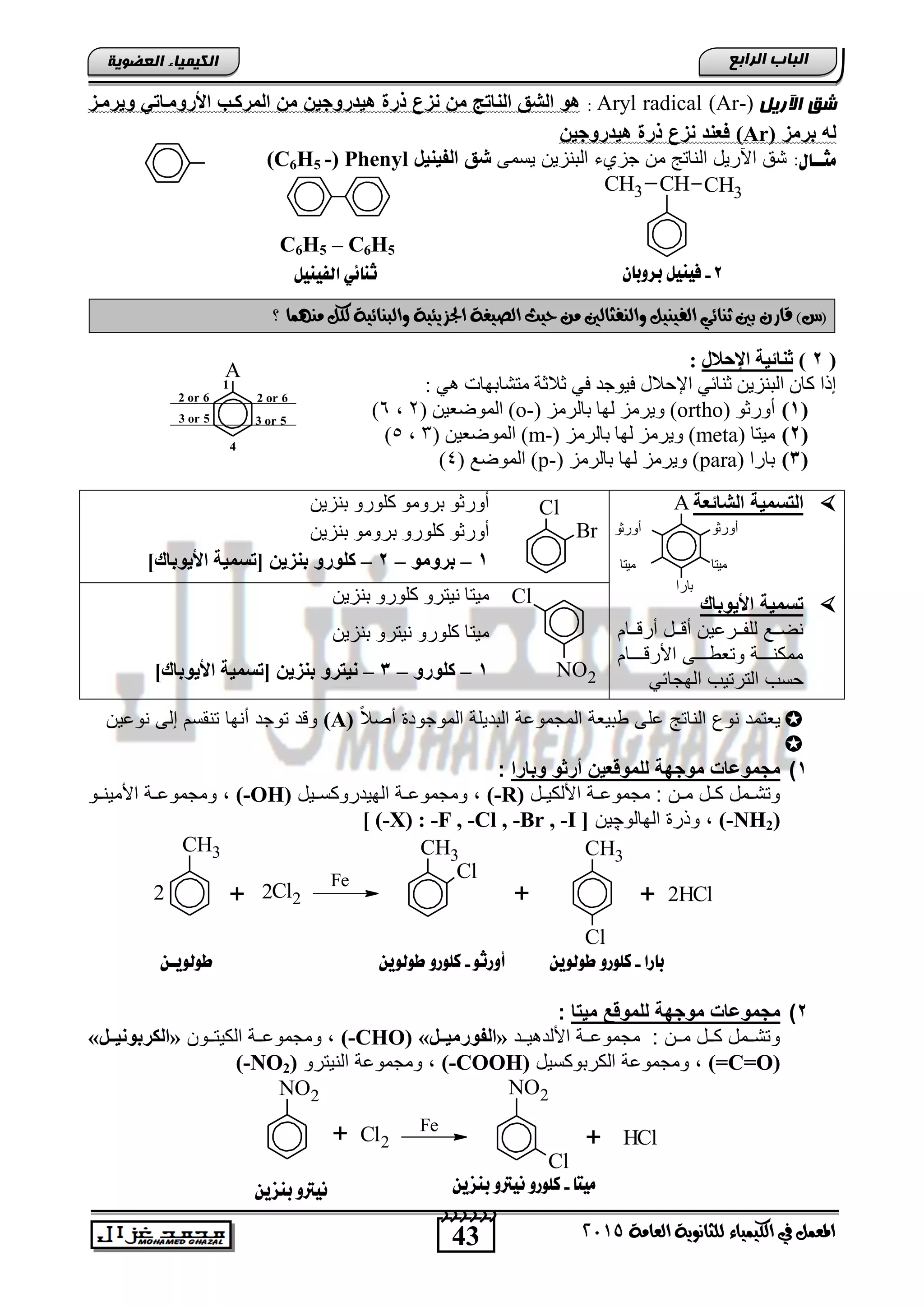 43
‫اىجبة‬‫اىشاثع‬
‫ايعاَة‬ ‫يًجاْوية‬ ‫ايهيُياء‬ ‫يف‬ ٌُ‫املع‬5102
‫اىعضٌيخ‬ ‫اىنيَيبء‬
‫اآلسيو‬ ‫شق‬Aryl radical (Ar-):‫ر‬ ‫هي‬ ‫ذرة‬ ‫حز‬ ‫مخ‬ ‫ن‬ ‫الحا‬ ‫الشق‬ ‫هو‬‫ويرميز‬ ‫األروميا‬ ‫المركي‬ ‫مخ‬ ‫وجيخ‬
‫برمز‬ ‫له‬(Ar)‫روجيخ‬ ‫هي‬ ‫ذرة‬ ‫حز‬ ‫فعح‬
:‫ًجــاي‬‫ٌسمى‬ ‫التنزٌن‬ ‫جزيق‬ ‫من‬ ‫الناتج‬ ‫اآلرٌد‬ ‫تق‬‫الفيحيا‬ ‫شق‬(C6H5 -) Phenyl
)‫(ع‬ٕ‫قاز‬‫وايٓفجايني‬ ٌ‫ايفيٓي‬ ‫ثٓائي‬ ‫بني‬‫حيح‬ َٔ‫؟‬ ‫َُٓٗا‬ ٌ‫يه‬ ‫وايبٓائية‬ ‫اجلصيئية‬ ‫ايصيغة‬
(2)‫اإلحالي‬ ‫ثٕبئيخ‬:
: ٟ٘ ‫ِزشبثٙبد‬ ‫صالصخ‬ ٟ‫ف‬ ‫ف١ٛعذ‬ ‫اإلؽالي‬ ٟ ‫صٕب‬ ٓ٠‫اٌجٕض‬ ْ‫وب‬ ‫لرا‬
(1)ٛ‫أٚسص‬(ortho)‫ثبٌشِض‬ ‫ٌٙب‬ ‫ٚ٠شِض‬(o-)( ٓ١‫اٌّٛػع‬2,6)
(2)‫ِ١زب‬(meta)‫ثبٌشِض‬ ‫ٌٙب‬ ‫ٚ٠شِض‬(m-)( ٓ١‫اٌّٛػع‬3,5)
(3)‫ثبسا‬(para)‫ثبٌشِض‬ ‫ٌٙب‬ ‫ٚ٠شِض‬(p-)( ‫اٌّٛػع‬4)
‫الشالعة‬ ‫حمية‬ ‫ال‬
‫األيوباك‬ ‫حمية‬
‫نن‬‫ن‬‫للف‬ ‫نن‬‫ن‬‫نض‬‫ننام‬‫ن‬ ‫أر‬ ‫نند‬‫ن‬ ‫أ‬ ‫راٌن‬
‫نننننام‬ ‫األر‬ ‫ننننى‬‫ن‬‫وتطو‬ ‫ننننة‬‫ن‬‫ممكن‬
ً‫الهجائ‬ ‫الترتٌب‬ ‫حسب‬
ٓ٠‫ثٕض‬ ٚ‫وٍٛس‬ ِٛٚ‫ثش‬ ٛ‫أٚسص‬
ٓ٠‫ثٕض‬ ِٛٚ‫ثش‬ ٚ‫وٍٛس‬ ٛ‫أٚسص‬
1–ِٛٚ‫ثش‬–2–ٓ‫ثٕضي‬ ٚ‫وٍٛس‬]‫األيٛثبن‬ ‫[رغّيخ‬
ٓ٠‫ثٕض‬ ٚ‫وٍٛس‬ ٚ‫ٔ١زش‬ ‫ِ١زب‬
ٓ٠‫ثٕض‬ ٚ‫ٔ١زش‬ ٚ‫وٍٛس‬ ‫ِ١زب‬
1–ٚ‫وٍٛس‬–3–ٓ‫ثٕضي‬ ٚ‫ٔيزش‬]‫األيٛثبن‬ ‫[رغّيخ‬
ً‫ال‬‫أص‬ ‫الموجود‬ ‫التدٌلة‬ ‫المجمواة‬ ‫وتٌطة‬ ‫الى‬ ‫الناتج‬ ‫نوع‬ ‫ٌطتمد‬(A)‫نواٌن‬ ‫إلى‬ ‫تنقسم‬ ‫أنها‬ ‫توجد‬ ‫د‬ ‫و‬

1)‫وبارا‬ ‫أراو‬ ‫عيخ‬ ‫للمو‬ ‫موجبة‬ ‫مجموضات‬:
‫ند‬‫ن‬ٌ‫األلك‬ ‫نة‬‫ن‬‫مجموا‬ : ‫نن‬‫ن‬‫م‬ ‫ند‬‫ن‬‫ك‬ ‫نمد‬‫ن‬‫وتت‬(-R)‫نٌد‬‫ن‬‫الهٌدروكس‬ ‫نة‬‫ن‬‫ومجموا‬ ,(-OH)‫نو‬‫ن‬‫األمٌن‬ ‫نة‬‫ن‬‫ومجموا‬ ,
(-NH2)‫الهالو‬ ‫وذر‬ ,‫چ‬‫ٌن‬[ (-X) : -F , -Cl , -Br , -I ]
CH3
Cl22
CH3
Cl
CH3
Cl
2HCl2 + ++
Fe
2)‫ا‬ ‫مي‬ ‫ع‬ ‫للمو‬ ‫موجبة‬ ‫مجموضات‬:
‫نند‬‫ن‬ٌ ‫األلد‬ ‫ننة‬‫ن‬‫مجموا‬ : ‫ننن‬‫ن‬‫م‬ ‫نند‬‫ن‬‫ك‬ ‫ننمد‬‫ن‬‫وتت‬«ً‫ضض‬‫ض‬‫اٌفٛسِي‬»(-CHO)‫ننون‬‫ن‬‫الكٌت‬ ‫ننة‬‫ن‬‫ومجموا‬ ,«ً‫ضض‬‫ض‬‫اٌىشثٛٔي‬»
(=C=O)‫الكرتوكسٌد‬ ‫ومجمواة‬ ,(-COOH)‫النٌترو‬ ‫ومجمواة‬ ,(-NO2)
NO2
Cl2
NO2
Cl
HCl
Fe
+ +
H
CHCH3 CH3
8-ْ‫بزوبا‬ ‫فيِيى‬
A
1
2 or 6
3 or 5
4
3 or 5
2 or 6
‫بارا‬-ّ‫طوهوي‬ ‫كوورو‬‫أورثو‬-ّ‫طوهوي‬ ‫كوورو‬
‫ًيتا‬-ّ‫بِشي‬ ‫ُيرتو‬ ‫كوورو‬ّ‫بِشي‬ ‫ُيرتو‬
ّ‫طوهويـ‬
‫اهفيِيى‬ ‫ثِائي‬
C6H5 – C6H5
A
‫أورثو‬ ‫أورثو‬
‫ميتا‬
‫بارا‬
‫ميتا‬
Cl
Br
Cl
NO2
 
