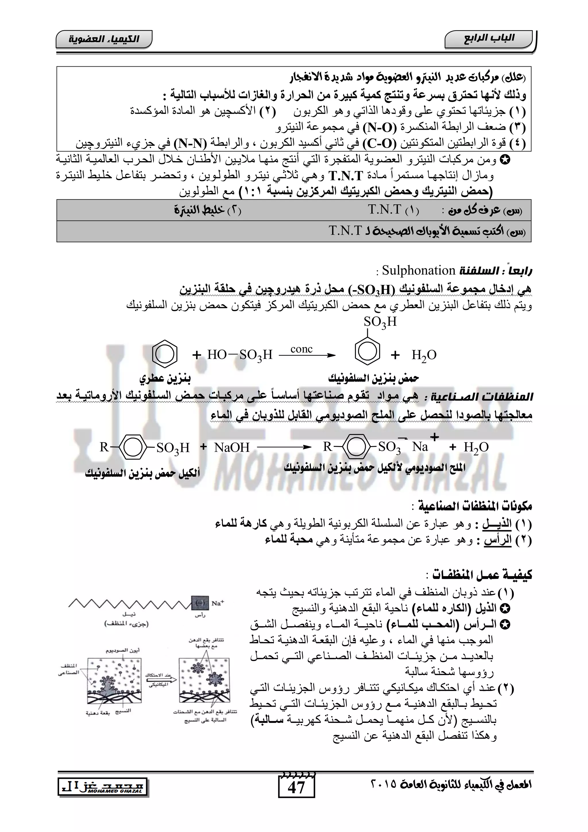 47
‫اىجبة‬‫اىشاثع‬
‫ايعاَة‬ ‫يًجاْوية‬ ‫ايهيُياء‬ ‫يف‬ ٌُ‫املع‬5102
‫اىعضٌيخ‬ ‫اىنيَيبء‬
‫َس‬ )ًٌ‫(ع‬‫ايٓيرت‬ ‫عديد‬ ‫نبات‬‫االْفجاز‬ ‫غديدة‬ ‫َواد‬ ‫ايعضوية‬ ‫و‬
: ‫اٌزبٌيخ‬ ‫ٌألعجبة‬ ‫ٚاٌغبصاد‬ ‫اٌحشاسح‬ ِٓ ‫وجيشح‬ ‫وّيخ‬ ‫ٚرٕزج‬ ‫ثغشػخ‬ ‫رحزشق‬ ‫ألٔٙب‬ ‫ٚرٌه‬
(1)ْٛ‫اٌىشث‬ ٛ٘ٚ ٟ‫اٌزار‬ ‫ٚلٛد٘ب‬ ٍٝ‫ع‬ ٞٛ‫رؾز‬ ‫عض٠ئبرٙب‬(2)‫األوغ‬‫چ‬‫اٌّؤوغذح‬ ‫اٌّبدح‬ ٛ٘ ٓ١
(3)‫إٌّىغشح‬ ‫اٌشاثطخ‬ ‫ػعف‬(N-O)‫ِغّٛع‬ ٟ‫ف‬ٚ‫إٌ١زش‬ ‫خ‬
(4)ٓ١‫اٌّزىٛٔز‬ ٓ١‫اٌشاثطز‬ ‫لٛح‬(C-O)‫ٚاٌشاثطخ‬ , ْٛ‫اٌىشث‬ ‫أوغ١ذ‬ ٟٔ‫صب‬ ٟ‫ف‬(N-N)ٚ‫إٌ١زش‬ ‫عضٞء‬ ٟ‫ف‬‫چ‬ٓ١
‫الثانٌنة‬ ‫الطالمٌنة‬ ‫الحنرب‬ ‫خنالد‬ ‫األوننان‬ ‫مالٌنٌن‬ ‫منهنا‬ ‫أنتج‬ ً‫الت‬ ‫المتفجر‬ ‫الطضوٌة‬ ‫النٌترو‬ ‫مركتاو‬ ‫ومن‬
‫مناد‬ ً‫ا‬‫مسنتمر‬ ‫إنتاجهنا‬ ‫ومازاد‬T.N.Tٌ‫الوولنو‬ ‫نٌتنرو‬ ً‫ثالثن‬ ً‫ن‬ ‫و‬‫النٌتنر‬ ‫خلنٌو‬ ‫تتفااند‬ ‫وتحضنر‬ , ‫ن‬
‫بححبة‬ ‫المركزيخ‬ ‫يك‬ ‫الكبري‬ ‫وسمض‬ ‫ريك‬ ‫الحي‬ ‫(سمض‬1:1)‫الوولوٌن‬ ‫م‬
: َٔ ٌ‫ن‬ ‫عسف‬ )‫(ع‬(0)T.N.T(5‫ايٓيرتة‬ ‫خًيط‬ )
‫ي‬ ‫ايصحيحة‬ ‫األيوباى‬ ‫تطُية‬ ‫انتب‬ )‫(ع‬‫ـ‬T.N.T
‫اىغيفنخ‬ : ً‫ب‬‫ساثع‬Sulphonation:
‫الحلفوحيك‬ ‫مجموضة‬ ‫الاا‬ ‫إ‬ ‫ه‬H)3SO-(‫رو‬ ‫هي‬ ‫ذرة‬ ‫مسا‬‫چ‬‫ف‬ ‫يخ‬‫البحزيخ‬ ‫سلقة‬
ٌ‫السلفون‬ ‫تنزٌن‬ ‫حمض‬ ‫فٌتكون‬ ‫المركز‬ ٌ‫الكترٌت‬ ‫حمض‬ ‫م‬ ‫الطوري‬ ‫التنزٌن‬ ‫تتفااد‬ ‫ذل‬ ‫وٌتم‬
SO3H
OH2SO3HOH ++ conc
: ‫اىصانبعيخ‬ ‫اىَنظفبد‬‫بعي‬ ‫يية‬ ‫األروما‬ ‫الحيلفوحيك‬ ‫سميض‬ ‫مركبيات‬ ‫ضليى‬ ‫ا‬‫ا‬‫أحاحي‬ ‫با‬ ‫يحاض‬ ‫قيوا‬ ‫ميوا‬ ‫هي‬
‫ل‬ ‫ا‬ ‫و‬ ‫بال‬ ‫با‬ ‫معالج‬‫ال‬ ‫الملح‬ ‫ضلى‬ ‫ا‬ ‫حس‬‫الماء‬ ‫ف‬ ‫للذوباخ‬ ‫القابا‬ ‫يوم‬ ‫و‬
+ NaOHR SO3H R SO3
-
Na
+
+ OH2
+
: ‫اهصِاعية‬ ‫املِظفات‬ ‫ًلوُات‬
(1)ً‫اٌزيـــ‬:ٟ٘ٚ ‫اٌطٛ٠ٍخ‬ ‫اٌىشثٛٔ١خ‬ ‫اٌغٍغٍخ‬ ٓ‫ع‬ ‫عجبسح‬ ٛ٘ٚ‫ٌٍّبء‬ ‫وبس٘خ‬
(2)‫اٌشأط‬:ٟ٘ٚ ‫ِزأ٠ٕخ‬ ‫ِغّٛعخ‬ ٓ‫ع‬ ‫عجبسح‬ ٛ٘ٚ‫ٌٍّبء‬ ‫ِحجخ‬
‫امل‬ ‫عٌـى‬ ‫كيفيـة‬: ‫ِظفـات‬
(1)‫ٌتجه‬ ‫تحٌث‬ ‫جزٌئاته‬ ‫تترتب‬ ‫الماق‬ ً‫ف‬ ‫المنظف‬ ‫ذوتان‬ ‫اند‬
)‫للماء‬ ‫(الكاره‬ ‫الذيا‬‫ناحٌة‬‫نٌة‬ ‫الد‬ ‫التق‬‫والنسٌج‬
)‫للمييياء‬ ‫(المسييي‬ ‫اليييرأس‬‫المننناق‬ ‫ناحٌنننة‬‫التنننق‬ ‫وٌنفصننند‬
‫تحناو‬ ‫نٌنة‬ ‫الد‬ ‫التقطنة‬ ‫فلن‬ ‫والٌه‬ , ‫الماق‬ ً‫ف‬ ‫منها‬ ‫الموجب‬
‫نند‬‫ن‬‫تحم‬ ً‫نن‬‫ن‬‫الت‬ ً‫ننناا‬‫ن‬‫الص‬ ‫ننف‬‫ن‬‫المنظ‬ ‫نناو‬‫ن‬‫جزٌئ‬ ‫ننن‬‫ن‬‫م‬ ‫نند‬‫ن‬ٌ‫تالطد‬
‫رإوسها‬‫سالتة‬ ‫تحنة‬
(2)ً‫ن‬‫ن‬‫الت‬ ‫ناو‬‫ن‬‫الجزٌئ‬ ‫رإوس‬ ‫نافر‬‫ن‬‫تتن‬ ً‫نانٌك‬‫ن‬‫مٌك‬ ‫نا‬‫ن‬‫احتك‬ ‫أي‬ ‫ند‬‫ن‬‫ان‬
‫تحننٌو‬‫نٌننة‬ ‫الد‬ ‫تننالتق‬‫تحننٌو‬ ً‫التنن‬ ‫الجزٌئنناو‬ ‫رإوس‬ ‫منن‬
‫ننة‬‫ن‬ٌ‫كهرت‬ ‫ننحنة‬‫ن‬‫ت‬ ‫نند‬‫ن‬‫ٌحم‬ ‫ننا‬‫ن‬‫منهم‬ ‫نند‬‫ن‬‫ك‬ ‫األن‬ ‫ننٌج‬‫ن‬‫تالنس‬‫ييالبة‬‫ي‬‫ح‬)
‫تنفصد‬ ‫كذا‬ ‫و‬‫نٌة‬ ‫الد‬ ‫التق‬‫النسٌج‬ ‫ان‬
‫اهضوفوُيم‬ ّ‫بِشي‬ ‫محض‬‫عطزي‬ ّ‫بِشي‬
‫اهضوفوُيم‬ ّ‫بِشي‬ ‫محض‬ ‫أهليى‬ ‫اهضوفوُيم‬ ّ‫بِشي‬ ‫محض‬ ‫ألهليى‬ ‫اهصوديوًي‬ ‫املوح‬
 