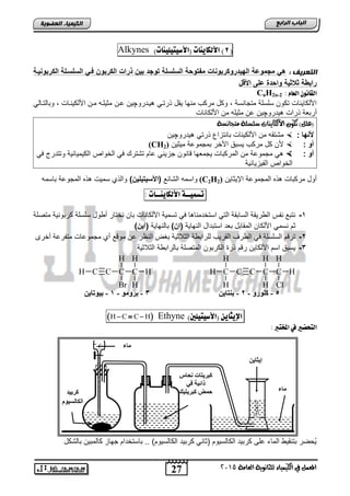 27
‫اىجبة‬‫اىشاثع‬
‫ايعاَة‬ ‫يًجاْوية‬ ‫ايهيُياء‬ ‫يف‬ ٌُ‫املع‬5102
‫اىعضٌيخ‬ ‫اىنيَيبء‬
(8)‫األهلايِات‬)‫(األصيتيويِات‬Alkynes
: ‫اىتعشيف‬‫الكربوح‬ ‫الحلحيلة‬ ‫في‬ ‫الكربوخ‬ ‫ذرات‬ ‫بيخ‬ ‫وج‬ ‫الحلحلة‬ ‫وسة‬ ‫مف‬ ‫روكربوحات‬ ‫البي‬ ‫مجموضة‬ ‫ه‬‫يية‬
‫ا‬ ‫األ‬ ‫ضلى‬ ‫ة‬ ‫واس‬ ‫الاية‬ ‫رابوة‬
: َ‫اهعا‬ ْ‫اهقاُو‬CnH2n-2
‫ٌندرو‬ ً‫ذرتن‬ ‫ٌقد‬ ‫منها‬ ‫مركب‬ ‫وكد‬ , ‫متجانسة‬ ‫سلسلة‬ ‫تكون‬ ‫األلكاٌناو‬‫چ‬‫انن‬ ‫ٌن‬ً‫وتالتنال‬ , ‫األلكٌنناو‬ ‫منن‬ ‫مثٌلنه‬
‫ٌدرو‬ ‫ذراو‬ ‫أرتطة‬‫چ‬‫األلكاناو‬ ‫من‬ ‫مثٌله‬ ‫ان‬ ‫ٌن‬
)ًٌ‫(ع‬‫َتجاْطة‬ ‫ضًطًة‬ ‫األيهايٓات‬ ٕ‫تهو‬
‫ألحبا‬:‫األلك‬ ‫من‬ ‫متتقه‬ٌ‫ٌدرو‬ ً‫ذرت‬ ‫تانتزاع‬ ‫ناو‬‫چ‬‫ٌن‬
: ‫أو‬‫مٌثٌن‬ ‫تمجمواة‬ ‫األخر‬ ‫ٌستق‬ ‫مركب‬ ‫كد‬ ‫ألن‬(CH2)
: ‫أو‬‫جز‬ ‫انون‬ ‫ٌجمطها‬ ‫المركتاو‬ ‫من‬ ‫مجمواة‬ ًً‫ف‬ ‫وتتدرج‬ ‫الكٌمٌائٌة‬ ‫الخواص‬ ً‫ف‬ ‫تتتر‬ ‫اام‬ ً‫ٌئ‬
‫الفٌزٌائٌة‬ ‫الخواص‬
‫اإلٌثاٌن‬ ‫المجمواة‬ ‫ذه‬ ‫مركتاو‬ ‫أود‬(C2H2)‫التائ‬ ‫واسمه‬)‫يليخ‬ ‫(األحي‬‫تاسمه‬ ‫المجواة‬ ‫ذه‬ ‫سمٌو‬ ‫والذي‬
‫تضٌيــة‬‫األهلايِــات‬:
1-‫نختار‬ ‫تان‬ ‫األلكاناو‬ ‫تسمٌة‬ ً‫ف‬ ‫ا‬ ‫استخدمنا‬ ً‫الت‬ ‫الساتقة‬ ‫الورٌقة‬ ‫نفس‬ ‫نتت‬‫متصلة‬ ‫كرتونٌة‬ ‫سلسلة‬ ‫أوود‬
‫النهاٌة‬ ‫استتداد‬ ‫تطد‬ ‫المقاتد‬ ‫األلكان‬ ً‫نسم‬ ‫ثم‬)‫(اخ‬‫تالنهاٌة‬)‫(آيخ‬
2-‫أخرى‬ ‫متفراة‬ ‫مجموااو‬ ‫أي‬ ‫مو‬ ‫ان‬ ‫النظر‬ ‫تغض‬ ‫الثالثٌة‬ ‫للراتوة‬ ‫القرٌب‬ ‫الورف‬ ً‫ف‬ ‫السلسلة‬ ‫م‬ ‫تر‬
3-‫الثالثٌة‬ ‫تالراتوة‬ ‫المتصلة‬ ‫الكرتون‬ ‫ذر‬ ‫م‬ ‫ر‬ ‫األلكاٌن‬ ‫اسم‬ ‫ٌستق‬
‫اإليجاي‬ّ)‫(األصيتيوني‬Ethyne H C C H  
: ‫املدترب‬ ‫يف‬ ‫اهتخطري‬
‫تالتكد‬ ‫كالمتٌن‬ ‫جهاز‬ ‫تاستخدام‬ .. )‫الكالسٌوم‬ ‫كرتٌد‬ ً‫اثان‬ ‫الكالسٌوم‬ ‫كرتٌد‬ ‫الى‬ ‫الماق‬ ‫تتنقٌو‬ ‫ُحضر‬ٌ
5-ٚ‫وٍٛس‬-2-ٓ‫ثٕزبي‬
HC
H
H
CCCH
H
Br
C
Cl
H
HC
H
H
CCC
H
H
H
3-ِٛٚ‫ثش‬-1-ٓ‫ثيٛربي‬
‫وشثيذ‬
َٛ‫اٌىبٌغي‬
‫ماء‬
‫ٔحبط‬ ‫وجشيزبد‬
‫في‬ ‫رائجخ‬
‫وجشيزيه‬ ‫حّط‬
ٓ‫إيثبي‬
‫ِبء‬
 