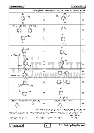 51
‫اىجبة‬‫اىشاثع‬
‫ايعاَة‬ ‫يًجاْوية‬ ‫ايهيُياء‬ ‫يف‬ ٌُ‫املع‬5102
‫اىعضٌيخ‬ ‫اىنيَيبء‬
‫اىغؤاه‬‫اىغبثع‬: ‫األيٌثبك‬ ً‫ىنظب‬ ً‫ب‬‫تجع‬ ‫اىتبىيخ‬ ‫اىَشمجبد‬ ‫أعَبء‬ ‫امتت‬ :
1

CH3
NO2O2N
NO2
2

Br
NO2
Cl
3

4


CH CH3CH2CHCH3
5

Cl
NO2
6

Cl
CH3
7

Br
Br
8

Cl
Cl
Br
9

Cl
Br
Br
15

NO2
O2N CH3
11

12

CH3CHCH3
13C
H
H
14
CH3
O2N C2H5
15
Cl
CH2CH3
16
NO2
Br
17
CHCHCH3 CH2
18
CH2CHCH3 CH2 CH CH3
Cl
‫اىغؤاه‬‫اىثبٍن‬: ‫اىَعطبح‬ ‫اإلجبثبد‬ ‫ثين‬ ‫ٍن‬ ‫اىصحيحخ‬ ‫اإلجبثخ‬ ‫اختش‬ :
1-ٚ ‫أوضش‬ ٚ‫أ‬ ْٛ‫وشث‬ ‫رساد‬ ‫صالس‬ ٍٝ‫ع‬ ‫عض٠ئبرٙب‬ ٞٛ‫رؾز‬ ٟ‫اٌز‬ ‫شجعخ‬ٌُّ‫ا‬ ‫اٌٙ١ذسٚوشثٛٔبد‬ ٍٝ‫ع‬ ‫ُطٍك‬٠‫رٛعذ‬
............... ٟ‫ؽٍم‬ ً‫شى‬ ٟ‫ف‬
‫األٌىبٔبد‬ ) ‫أ‬ (‫اٌؾٍم١خ‬ ‫األٌىبٔبد‬ )‫(ة‬‫األٌىب٠ٕبد‬ )‫(عـ‬‫األسِٚبر١خ‬ ‫اٌّشوجبد‬ ) ‫د‬ (
‫(مصر‬‫أول‬99)
‫(مصر‬‫أول‬49)
 