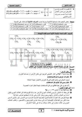 8
‫اىجبة‬‫اىشاثع‬
‫ايعاَة‬ ‫يًجاْوية‬ ‫ايهيُياء‬ ‫يف‬ ٌُ‫املع‬5102
‫اىعضٌيخ‬ ‫اىنيَيبء‬
ٓ‫رررر‬‫ر‬ِ ‫ررررشٚي‬‫ر‬‫اٌف‬ ‫ررررشد‬‫ر‬ٙ‫ظ‬ ‫لرا‬
ْ‫ررب‬‫ر‬‫اٌّى‬ ‫ٔفررظ‬ ٓ‫رر‬‫ر‬ِ ٓ١‫اٌطررشف‬
‫ؽ‬ ‫ٔجرررذأ‬ ‫فإٕٔرررب‬‫ؽرررشٚا‬ ‫غرررت‬
ٟٕ١‫اٌالر‬ ُ‫االع‬
1–‫برومو‬–1–‫كلورو‬–2‫2ط2ط‬–‫ا‬( ‫إيااخ‬ ‫فلورو‬ ‫لا‬)
2–‫برومو‬–2–‫كلورو‬–1‫1ط1ط‬–( ‫إيااخ‬ ‫فلورو‬ ‫الا‬)
: ‫ًوخوظة‬‫حسب‬ ‫ومرتتة‬ ‫الالتٌنٌة‬ ‫تاسمائها‬ ‫المجموااو‬ ‫تطض‬‫يحية‬ ‫الل‬ ‫السروب‬‫لتسااد‬‫التسمٌة‬ ‫الى‬
ٚ‫ٔ١زش‬(nitro)[-NO2]7ٚ‫فٍٛس‬(flouro)[-F]4ِٛٚ‫ثش‬(bromo)[-Br]1
ً١ٕ١‫ف‬(phenyl)[-C6H5]8‫أ‬ٚ‫٠ٛد‬(iodo)[-I]5ٚ‫وٍٛس‬(chloro)[-Cl]2
ً١‫ثشٚث‬[-C3H7] (propyl)9ً١‫ِ١ض‬(methyl)[-CH3]6ً١‫ل٠ض‬(ethyl)[-C2H5]3
‫تدري‬‫ـ‬‫اكت‬ : ‫ب‬‫ـ‬‫أمس‬ ‫ب‬‫ـ‬‫املزكب‬ ‫اء‬‫ـ‬‫اآلتي‬ ‫ات‬‫ـ‬‫حض‬ ‫ة‬‫ـ‬‫ُظ‬ ‫ب‬‫ـ‬‫األيوب‬ َ‫ا‬‫ـ‬: ‫ان‬
CH
Br
CH3C
CH3
CH3
CH3
.....................................................
CH
CH3
CH3CH2CH
CH2
CH2CH2C
CH3
CH3
CH3
CH3
.............................................................
CH
C2H5
CH3CH2CH2CH
CH2
CH3
CH3
....................................................
CH2 CH3CH2CH
Cl
C
CH3
CH3
CH
Cl
CH2CH3
..............................................................
‫امليج‬‫ــ‬ْ‫ا‬)4(CHMethane:
: ‫ايتعسيف‬‫وأب‬ ‫األلكاحات‬ ‫حلحلة‬ ‫أوا‬ ‫هو‬‫اإلولق‬ ‫ضلى‬ ‫العضوية‬ ‫المركبات‬ ‫حو‬
‫اهوج‬‫ــ‬: ‫ود‬
) ‫أ‬ (‫األسض‬ ٓ‫ثبغ‬ ‫في‬:
‫ٌوجد‬‫تنستة‬95%ً‫ف‬‫للتترود‬ ً‫ا‬‫مصاحت‬ ‫أو‬ ‫األرض‬ ‫تاون‬ ً‫ف‬ ‫الموجود‬ ً‫الوتٌط‬ ‫الغاز‬
ًٌ‫(ع‬‫يالْفجاز‬ ِ‫ايفح‬ ِ‫َٓاج‬ ‫تتعسض‬ ‫قد‬ )
‫المٌثان‬ ‫لوجود‬‫مناج‬ ً‫ف‬‫اتتطاله‬ ‫نتٌجة‬ ‫لالنفجار‬ ‫تتطرض‬ ‫د‬ ً‫الت‬ ‫الفحم‬ ‫م‬
‫ي‬ )ًٌ‫(ع‬‫املطتٓكعات‬ ‫غاش‬ ٕ‫امليجا‬ ‫غاش‬ ‫طُى‬
‫الطضوٌة‬ ‫المواد‬ ‫لتحلد‬ ‫نتٌجة‬ ‫المستنقطاو‬ ‫اع‬ ‫من‬ ٌ ‫فقا‬ ‫ٌئة‬ ‫الى‬ ‫ٌخرج‬ ‫ألنه‬
) ‫ة‬ (‫اٌجٛي‬ ‫اٌٙٛاء‬ ‫في‬:
‫تتطدى‬ ‫ال‬ ً‫ا‬‫جد‬ ‫لٌلة‬ ‫نستته‬5,55522%
‫الجو‬ ‫للغالف‬ ً‫الرئٌس‬ ‫المكون‬ ‫أنه‬ ‫ٌطتقد‬ ‫كان‬‫ٌتكون‬ ‫الجوي‬ ‫الغالف‬ ‫كان‬ ‫فقد‬ ‫تكوٌنها‬ ‫تداٌة‬ ‫اند‬ ‫لألرض‬ ‫ي‬
‫اختزالٌة‬ ‫خواص‬ ‫لمطظمها‬ ‫غازاو‬ ً ‫و‬ ‫الماق‬ ‫وتخار‬ ‫والهٌدروجٌن‬ ‫والنتادر‬ ‫المٌثان‬ ‫من‬ ً‫ا‬‫أساس‬
‫من‬ ‫الصنادر‬ ‫التندٌد‬ ‫التنفسنجٌة‬ ‫فنوق‬ ‫لألتطة‬ ‫الغازاو‬ ‫ذه‬ ‫لتطرض‬ ‫نتٌجة‬‫السننٌن‬ ‫مالٌنٌن‬ ‫اتنر‬ ‫التنمس‬ ‫ن‬
‫كث‬ ‫حدث‬‫الكٌمٌائٌنة‬ ‫التفنااالو‬ ‫منن‬ ‫ٌر‬‫الغنالف‬ ‫وأنقلنب‬ , ‫واألكسنجٌن‬ ‫النٌتنروجٌن‬ ‫غنازي‬ ‫سنٌاد‬ ‫إلنى‬ ‫أدو‬
‫االحتراق‬ ‫املٌة‬ ً‫ف‬ ‫ٌسااد‬ ‫مإكسد‬ ‫غالف‬ ‫إلى‬ ‫مختزد‬ ‫غالف‬ ‫من‬ ‫الجوي‬
C
F
F
FC
Br
Cl
H
 