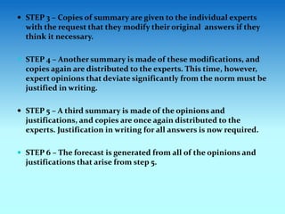  STEP 3 – Copies of summary are given to the individual experts
with the request that they modify their original answers if they
think it necessary.
 STEP 4 – Another summary is made of these modifications, and
copies again are distributed to the experts. This time, however,
expert opinions that deviate significantly from the norm must be
justified in writing.
 STEP 5 – A third summary is made of the opinions and
justifications, and copies are once again distributed to the
experts. Justification in writing for all answers is now required.
 STEP 6 – The forecast is generated from all of the opinions and
justifications that arise from step 5.
 