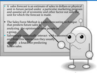  A sales forecast is an estimate of sales in dollars or physical
unit in future period under a particular marketing program
and assume set of economic and other factor out side the
unit for which the forecast is made.
 The Sales Force Method is a sales forecasting technique
that predicts future sales by
analyzing the opinions of sales people as
a group.
 Salespeople continually interact with customers,
and from this interaction they usually
develop a knack for predicting
future sales.
 