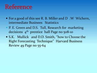  For a good of this see R. B. Miller and D .W Wichern,
intermediate Businees Statistics
 P. E. Green and D.S. Tull, Research for marketing
decisions 4th prentice hall Page no 508-10
 S.K. Mullick and D.D. Smith, ‘’how to Choose the
Right Forecasting Technique’’ Harvard Business
Review 49 Page no 55-64
Reference
 