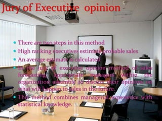  There are two steps in this method
 High ranking executives estimate probable sales
 An average estimate is calculated
 In the jury of executive opinion method of sales
forecasting, appropriate managers within the
organization assemble to discuss their opinions on
what will happen to sales in the future.
 This method combines managerial experience with
statistical knowledge.
Jury of Executive opinion
 