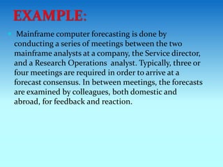  Mainframe computer forecasting is done by
conducting a series of meetings between the two
mainframe analysts at a company, the Service director,
and a Research Operations analyst. Typically, three or
four meetings are required in order to arrive at a
forecast consensus. In between meetings, the forecasts
are examined by colleagues, both domestic and
abroad, for feedback and reaction.
EXAMPLE:
 