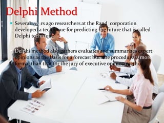  Several years ago researchers at the Rand corporation
developed a technique for predicting the future that is called
Delphi technique
 Delphi method also gathers evaluates and summarizes expert
opinions as the basis for a forecast but the procedure is more
formal than that for the jury of executive opinion method
Delphi Method
 