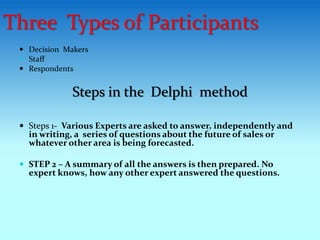  Decision Makers
 Staff
 Respondents
Steps in the Delphi method
 Steps 1- Various Experts are asked to answer, independently and
in writing, a series of questions about the future of sales or
whatever other area is being forecasted.
 STEP 2 – A summary of all the answers is then prepared. No
expert knows, how any other expert answered the questions.
Three Types of Participants
 