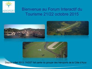 Bienvenue au Forum Interactif du
Tourisme 21/22 octobre 2015
Depuis juillet 2013: l’AGST fait partie du groupe des Aéroports de la Côte d’Azur.
 