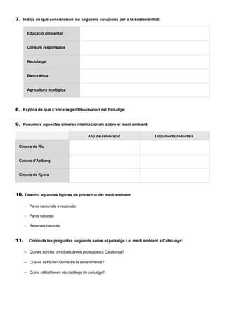7. Indica en què consisteixen les següents solucions per a la sostenibilitat:
Educació ambiental
Consum responsable
Reciclatge
Banca ètica
Agricultura ecològica
8. Explica de què s’encarrega l’Observatori del Paisatge:
9. Resumeix aquestes cimeres internacionals sobre el medi ambient:
Any de celebració Documents redactats
Cimera de Rio
Cimera d'Aalborg
Cimera de Kyoto
10. Descriu aquestes figures de protecció del medi ambient:
– Parcs nacionals o regionals:
– Parcs naturals:
– Reserves naturals:
11. Contesta les preguntes següents sobre el paisatge i el medi ambient a Catalunya:
– Quines són les principals àrees protegides a Catalunya?
– Què és el PEIN? Quina és la seva finalitat?
– Quina utilitat tenen els catàlegs de paisatge?
 