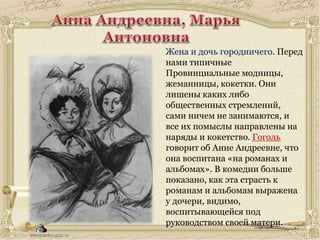 Жена и дочь городничего. Перед
нами типичные
Провинциальные модницы,
жеманницы, кокетки. Они
лишены каких либо
общественных стремлений,
сами ничем не занимаются, и
все их помыслы направлены на
наряды и кокетство. Гоголь
говорит об Анне Андреевне, что
она воспитана «на романах и
альбомах». В комедии больше
показано, как эта страсть к
романам и альбомам выражена
у дочери, видимо,
воспитывающейся под
руководством своей матери.
 