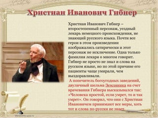 Христиан Иванович Гибнер –
второстепенный персонаж, уездный
лекарь немецкого происхождения, не
знающий русского языка. Почти все
герои в этом произведении
изображались сатирически и этот
персонаж не исключение. Одна только
фамилия лекаря о многом говорит.
Гибнер не просто не знал и слова на
русском языке, но по этой причине его
пациенты чаще умирали, чем
выздоравливали.
А попечитель богоугодных заведений,
двуличный шельма Земляника на счет
врачевания Гибнера высказывался так:
«Человека простой, если умрет, то и так
умрет». Он говорил, что они с Христиан
Ивановичем принимают все меры, хоть
тот и слова по-русски не знает.
 