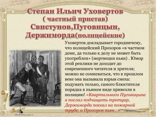 Уховертов докладывает городничему,
что полицейский Прохоров «в частном
доме, да только к делу не может быть
употреблен» (мертвецки пьян) . Юмор
этой реплики не доходит до
современного читателя и зрителя;
можно не сомневаться, что в прошлом
веке она вызывала взрыв смеха:
подумать только, самого блюстителя
порядка в пьяном виде привезли в
полицию! «Квартального Пуговицына
я послал подчищать тротуар,
Держиморда поехал на пожарной
трубе, а Прохоров пьян…»
 