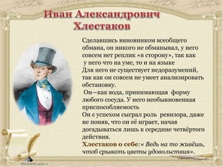 Сделавшись виновником всеобщего
обмана, он никого не обманывал, у него
совсем нет реплик «в сторону», так как
у него что на уме, то и на языке
Для него не существует недоразумений,
так как он совсем не умеет анализировать
обстановку.
Он—как вода, принимающая форму
любого сосуда. У него необыкновенная
приспособляемость
Он с успехом сыграл роль ревизора, даже
не поняв, что он её играет, начав
догадываться лишь к середине четвёртого
действия.
Хлестаков о себе:« Ведь на то живёшь,
чтоб срывать цветы удовольствия».
 