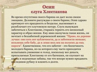 Во время отсутствия своего барина он дает волю своим
эмоциям. Деловито рассуждая о своем барине, Осип здраво
критикует его праздность и безделье, высмеивает и
разоблачает его плутовскую натуру. Слуга вынужден
заботиться о Хлестакове, стараясь терпеть его несносный
характер и образ жизни. Ему явно наскучила такая жизнь, он
мечтает о беззаботной деревенской жизни: "Право, на деревне
лучше: оно хоть нет публичности, да и заботности меньше;
возьмешь себе бабу, да и лежи весь век на полатях да ешь
пироги". Единственное, что его заботит - это беспечность
молодого барина, из-за которого ему часто приходится
испытывать унижение и голод, поскольку все деньги,
присылаемые Хлестакову от его батюшки, он спускает на
карты и недешевые забавы, так что вскоре нужно продавать
последнюю рубаху и влазить в долги.
 