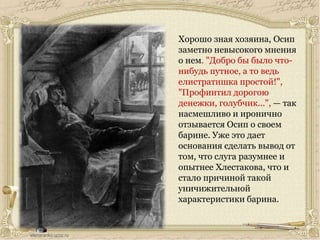 Хорошо зная хозяина, Осип
заметно невысокого мнения
о нем. "Добро бы было что-
нибудь путное, а то ведь
елистратишка простой!",
"Профинтил дорогою
денежки, голубчик...", — так
насмешливо и иронично
отзывается Осип о своем
барине. Уже это дает
основания сделать вывод от
том, что слуга разумнее и
опытнее Хлестакова, что и
стало причиной такой
уничижительной
характеристики барина.
 