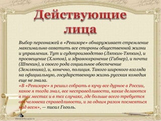 Выбор персонажей в «Ревизоре» обнаруживает стремление
максимально охватить все стороны общественной жизни
и управления. Тут и судопроизводство (Ляпкин-Тяпкин), и
просвещение (Хлопов), и здравоохранение (Гибнер), и почта
(Шпекин), и своего рода социальное обеспечение
(Земляника), и, конечно, полиция. Такого широкого взгляда
на официальную, государственную жизнь русская комедия
еще не знала.
«В «Ревизоре» я решил собрать в кучу все дурное в России,
какое я тогда знал, все несправедливости, какие делаются
в тех местах и в тех случаях, где больше всего требуется
от человека справедливости, и за одним разом посмеяться
над всем», — писал Гоголь.
 