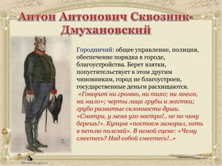 Городничий: общее управление, полиция,
обеспечение порядка в городе,
благоустройства. Берет взятки,
попустительствует в этом другим
чиновникам, город не благоустроен,
государственные деньги расхищаются.
«Говорит ни громко, ни тихо; ни много,
ни мало»; черты лица грубы и жестки;
грубо развитые склонности души.
«Смотри, у меня ухо востро!.. не по чину
берешь!». Купцов «постоем заморил, хоть
в петлю полезай». В немой сцене: «Чему
смеетесь? Над собой смеетесь!..»
 