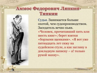 Судья. Занимается больше
охотой, чем судопроизводством.
Заседатель вечно пьян.
«Человек, прочитавший пять или
шесть книг»; берет взятки
«борзыми щенками». «Я вот уже
пятнадцать лет сижу на
судейском стуле, а как загляну в
докладную записку – а! только
рукой махну».
 