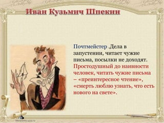 Почтмейстер .Дела в
запустении, читает чужие
письма, посылки не доходят.
Простодушный до наивности
человек, читать чужие письма
– «преинтересное чтение»,
«смерть люблю узнать, что есть
нового на свете».
 