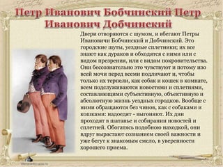 Двери отворяются с шумом, и вбегают Петры
Ивановичи Бобчинский и Добчинский. Это
городские шуты, уездные сплетники; их все
знают как дураков и обходятся с ними или с
видом презрения, или с видом покровительства.
Они бессознательно это чувствуют и потому изо
всей мочи перед всеми подличают и, чтобы
только их терпели, как собак и кошек в комнате,
всем подслуживаются новостями и сплетнями,
составляющими субъективную, объективную и
абсолютную жизнь уездных городков. Вообще с
ними обращаются без чинов, как с собаками и
кошками: надоедят - выгоняют. Их дни
проходят в шатанье и собирании новостей и
сплетней. Обогатясь подобною находкой, они
вдруг вырастают сознанием своей важности и
уже бегут к знакомым смело, в уверенности
хорошего приема.
 