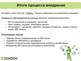Итоги процесса внедрения
В ближайших планах:
• Перенос блока товародвижения на Qlik Sense.
• Разработка собственных дашбордов.
• Перенос отчетности всех подразделений компании на Qlik Sense.
• Внедрение Qlik Sense как инструмента аналитиков.
Внедрили очень быстро: 1 месяц + процесс адаптации пользователей к решению
Продажи по 200 магазинам за 2,5 года, включая следующие аналитики:
• KPI по магазинам в динамике, Like-for-like
• Чеки, трафик, продажи, почасовые данные …
• Ассортимент – динамика, рейтинги, ценовые интервалы, скидки и промо-
акции, АВС анализ
 