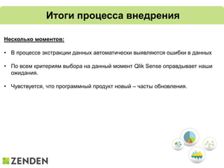 Итоги процесса внедрения
Несколько моментов:
• В процессе экстракции данных автоматически выявляются ошибки в данных
• По всем критериям выбора на данный момент Qlik Sense оправдывает наши
ожидания.
• Чувствуется, что программный продукт новый – часты обновления.
 
