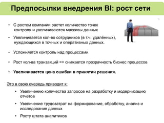 Предпосылки внедрения BI: рост сети
• С ростом компании растет количество точек
контроля и увеличиваются массивы данных
• Увеличивается кол-во сотрудников (в т.ч. удалённых),
нуждающихся в точных и оперативных данных.
• Усложняется контроль над процессами
• Рост кол-ва транзакций => cнижается прозрачность бизнес процессов
• Увеличивается цена ошибки в принятии решения.
Это в свою очередь приводит к:
• Увеличению количества запросов на разработку и модернизацию
отчетов
• Увеличение трудозатрат на формирование, обработку, анализ и
исследование данных
• Росту штата аналитиков
 