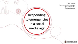 Responding
to emergencies
in a social
media age
Sam Thomas
Communications Manager
@manchesterfire
@samontheweb
 
