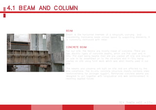 4.1 BEAM AND COLUMN
TEY THIEN HEE -27-
BEAM
Beam is the horizontal member of a structure, carrying and
transferring transverse loads across space to supporting elements. It
is commonly reinforced with rebar.
CONCRETE BEAM
For our site, the beams are mostly made of concrete. There are
two disctinc types of concrete beams, which are Pre cast and In
Situ. Pre cast being beams that are pre casted off site and brought
on site to be assembled on to the structure and In-Situ being
casted on site using form work which was what mostly used in our
site.
The beams and columns are built on site and are affected by the
site conditions. The in-situ concrete structure mostly contains steel
reinforcements for stronger support. Reinforced concrete beams are
designed to act together with longitudinal and web reinforcement in
resisting applied forces.
 