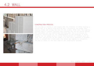 4.2 WALL
TEY THIEN HEE -31-
CONSTRUCTION PROCESS
The process of making a wall begins with the intention of either making a
normal wall or a special load bearing wall. Calculations are made, then
layering styles are chosen the best fit the criteria. After that, the layering
process begins. Cement thickness and concrete fills and all minute details
are calculated out and determined and executed. This is to ensure no
excess or unaccounted for the measurements to the buildings, or extra
lengths are not added without notice. Reinforcement (if needed) such as
steel bars and stirrups will be added in at this point, generally in between
bricks in cement fills. Finally when the bricks are layered to completion,
the wall is ready for the next step of the construction process.
 