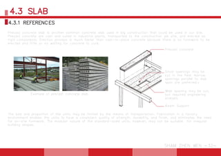 The size and proportion of the units may be limited by the means of transportation. Fabrication in a factory
environment enables the units to have a consistent quality of strength, durability, and finish, and eliminates the need
for on-site formwork. The modular nature of the standard-sized units, however, may not be suitable for irregular
building shapes.
Example of precast concrete slab
Small openings may be
cut in the field. Narrow
openings parallel to slab
span are preferred.v
Precast concrete
Wide opening may be cut,
but required engineering
analysis
Beam Support
Precast concrete slab is another common concrete slab used in big construction that could be used in our site.
Precast concrete are cast and cured in industrial plants, transported to the construction job site, and erected as
rigid components. Erection process is much faster than cast-in-place concrete because there is no formwork to be
erected and little or no waiting for concrete to cure.
4.3 SLAB
SHAM ZHEN WEN -32-
4.3.1 REFERENCES
 