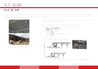4.3 SLAB
SHAM ZHEN WEN -33-
Fresh concrete must be shaped and supported by formwork until it
cures and can support itself.
Cast in place concrete slab construction process:
1. Making Formwork.
2. Add welded wire fabric support.
3. Add concrete mixture.
4. Formwork dismantled after the concrete gain its strength.
2nd floor slab formwork being prepared
for concrete casting.
Concrete slabs are plate structures that are reinforced to span either one or both direction of a structural bay.
Cast in place concrete slab was used in the site for floor and ceiling. Cast in place concrete slab is more reliable
and required less transport compare to precast concrete.
4.3.2 ON SITE
Slab sheating, usually plywood
Metal or wood joist
Support (wood or steel)
 