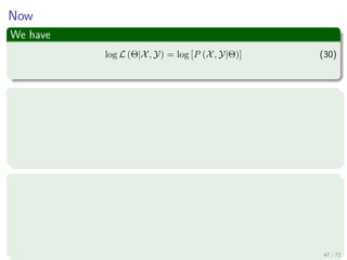 Images/
Thus
Then
θn+1 =argmaxΘ
y
P (y|X, Θn) ln
P (X, y, Θ)
P (y, Θ)
P (y, Θ)
P (Θ)
=argmaxΘ
y
P (y|X, Θn) ln
P (X, y, Θ)
P (Θ)
=argmaxΘ
y
P (y|X, Θn) ln (P (X, y|Θ))
=argmaxΘ Ey|X,Θn
[ln (P (X, y|Θ))]
Then argmaxΘ {l (Θ|Θn)} ≈ argmaxΘ Ey|X,Θn
[ln (P (X, y|Θ))]
52 / 126
 