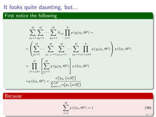 Images/
Finding Maximum Likelihood Mixture Densities Parameters
via EM
Something Notable
The mixture-density parameter estimation problem is probably one of the
most widely used applications of the EM algorithm in the computational
pattern recognition community.
We have
p (x|Θ) =
M
i=1
αipi (x|θi) (28)
where
1 Θ = (α1, ..., αM , θ1, ..., θM )
2 M
i=1 αi = 1
3 Each pi is a density function parametrized by θi.
64 / 126
 