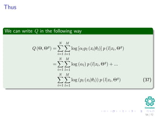 Images/
A log-likelihood for this function
We have
log L (Θ|X) = log
N
i=1
p (xi|Θ) =
N
i=1
log


M
j=1
αjpj (xi|θj)

 (29)
Note: This is too diﬃcult to optimize due to the log function.
However
We can simplify this assuming the following:
1 We assume that each unobserved data Y = {yi}N
i=1 has a the
following range yi ∈ {1, ..., M}
2 yi = k if the ith samples was generated by the kth mixture.
65 / 126
 