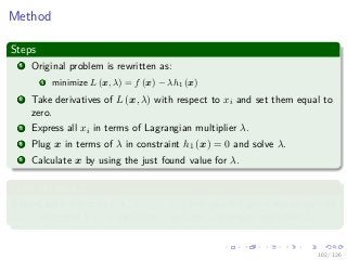 Images/
Method
Steps
1 Original problem is rewritten as:
1 minimize L (x, λ) = f (x) − λh1 (x)
2 Take derivatives of L (x, λ) with respect to xi and set them equal to
zero.
3 Express all xi in terms of Lagrangian multiplier λ.
4 Plug x in terms of λ in constraint h1 (x) = 0 and solve λ.
5 Calculate x by using the just found value for λ.
From the step 2
If there are n variables (i.e., x1, · · · , xn) then you will get n equations with
n + 1 unknowns (i.e., n variables xi and one Lagrangian multiplier λ).
102 / 126
 