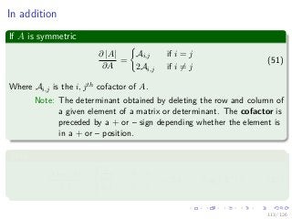 Images/
In addition
If A is symmetric
∂ |A|
∂A
=
Ai,j if i = j
2Ai,j if i = j
(51)
Where Ai,j is the i, jth cofactor of A.
Note: The determinant obtained by deleting the row and column of
a given element of a matrix or determinant. The cofactor is
preceded by a + or – sign depending whether the element is
in a + or – position.
Thus
∂ log |A|
∂A
=



Ai,j
|A| if i = j
2Ai,j if i = j
= 2A−1
− diag A−1
(52)
113 / 126
 
