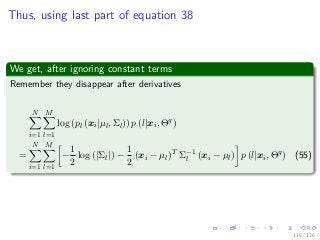 Images/
Thus, using last part of equation 38
We get, after ignoring constant terms
Remember they disappear after derivatives
N
i=1
M
l=1
log (pl (xi|µl, Σl)) p (l|xi, Θg
)
=
N
i=1
M
l=1
−
1
2
log (|Σl|) −
1
2
(xi − µl)T
Σ−1
l (xi − µl) p (l|xi, Θg
) (55)
115 / 126
 