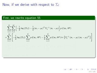 Images/
Now, if we derive with respect to Σl
First, we rewrite equation 55
N
i=1
M
l=1
−
1
2
log (|Σl|) −
1
2
(xi − µl)T
Σ−1
l
(xi − µl) p (l|xi, Θg
)
=
M
l=1
−
1
2
log (|Σl|)
N
i=1
p (l|xi, Θg
) −
1
2
N
i=1
p (l|xi, Θg
) tr Σ−1
l
(xi − µl) (xi − µl)T
=
M
l=1
−
1
2
log (|Σl|)
N
i=1
p (l|xi, Θg
) −
1
2
N
i=1
p (l|xi, Θg
) tr Σ−1
l
Nl,i
Where Nl,i = (xi − µl) (xi − µl)T
.
117 / 126
 
