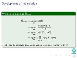 Development of the solution
We look to maximize ΘMAP
ΘMAP = argmax
Θ
p (Θ)
= argmax
Θ
p (X|Θ) p (Θ)
P (X)
≈ argmax
Θ
p (X|Θ) p (Θ)
= argmax
Θ xi∈X
p (xi|Θ) p (Θ)
P (X) can be removed because it has no functional relation with Θ.
5 / 66
 