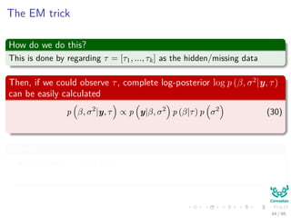 The EM trick
How do we do this?
This is done by regarding τ = [τ1, ..., τk] as the hidden/missing data
Then, if we could observe τ, complete log-posterior log p (β, σ2
|y, τ)
can be easily calculated
p β, σ2
|y, τ ∝ p y|β, σ2
p (β|τ) p σ2
(30)
Where
p y|β, σ2 ∼ N β, σ2
p (β|0, τ) ∼ N (0, τ)
44 / 66
 