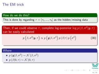 The EM trick
How do we do this?
This is done by regarding τ = [τ1, ..., τk] as the hidden/missing data
Then, if we could observe τ, complete log-posterior log p (β, σ2
|y, τ)
can be easily calculated
p β, σ2
|y, τ ∝ p y|β, σ2
p (β|τ) p σ2
(30)
Where
p y|β, σ2 ∼ N β, σ2
p (β|0, τ) ∼ N (0, τ)
44 / 66
 